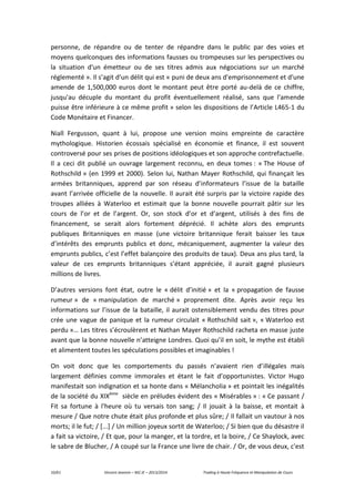 10/61 Vincent Jeannin – M2 JE – 2013/2014 Trading à Haute Fréquence et Manipulation de Cours
personne, de répandre ou de tenter de répandre dans le public par des voies et
moyens quelconques des informations fausses ou trompeuses sur les perspectives ou
la situation d'un émetteur ou de ses titres admis aux négociations sur un marché
réglementé ». Il s’agit d’un délit qui est « puni de deux ans d'emprisonnement et d'une
amende de 1,500,000 euros dont le montant peut être porté au-delà de ce chiffre,
jusqu'au décuple du montant du profit éventuellement réalisé, sans que l'amende
puisse être inférieure à ce même profit » selon les dispositions de l’Article L465-1 du
Code Monétaire et Financer.
Niall Fergusson, quant à lui, propose une version moins empreinte de caractère
mythologique. Historien écossais spécialisé en économie et finance, il est souvent
controversé pour ses prises de positions idéologiques et son approche contrefactuelle.
Il a ceci dit publié un ouvrage largement reconnu, en deux tomes : « The House of
Rothschild » (en 1999 et 2000). Selon lui, Nathan Mayer Rothschild, qui finançait les
armées britanniques, apprend par son réseau d’informateurs l’issue de la bataille
avant l’arrivée officielle de la nouvelle. Il aurait été surpris par la victoire rapide des
troupes alliées à Waterloo et estimait que la bonne nouvelle pourrait pâtir sur les
cours de l’or et de l’argent. Or, son stock d’or et d’argent, utilisés à des fins de
financement, se serait alors fortement déprécié. Il achète alors des emprunts
publiques Britanniques en masse (une victoire britannique ferait baisser les taux
d’intérêts des emprunts publics et donc, mécaniquement, augmenter la valeur des
emprunts publics, c’est l’effet balançoire des produits de taux). Deux ans plus tard, la
valeur de ces emprunts britanniques s’étant appréciée, il aurait gagné plusieurs
millions de livres.
D’autres versions font état, outre le « délit d’initié » et la « propagation de fausse
rumeur » de « manipulation de marché » proprement dite. Après avoir reçu les
informations sur l’issue de la bataille, il aurait ostensiblement vendu des titres pour
crée une vague de panique et la rumeur circulait « Rothschild sait », « Waterloo est
perdu »… Les titres s’écroulèrent et Nathan Mayer Rothschild racheta en masse juste
avant que la bonne nouvelle n’atteigne Londres. Quoi qu’il en soit, le mythe est établi
et alimentent toutes les spéculations possibles et imaginables !
On voit donc que les comportements du passés n’avaient rien d’illégales mais
largement définies comme immorales et étant le fait d’opportunistes. Victor Hugo
manifestait son indignation et sa honte dans « Mélancholia » et pointait les inégalités
de la société du XIXème
siècle en préludes évident des « Misérables » : « Ce passant /
Fit sa fortune à l'heure où tu versais ton sang; / Il jouait à la baisse, et montait à
mesure / Que notre chute était plus profonde et plus sûre; / Il fallait un vautour à nos
morts; il le fut; / [...] / Un million joyeux sortit de Waterloo; / Si bien que du désastre il
a fait sa victoire, / Et que, pour la manger, et la tordre, et la boire, / Ce Shaylock, avec
le sabre de Blucher, / A coupé sur la France une livre de chair. / Or, de vous deux, c'est
 