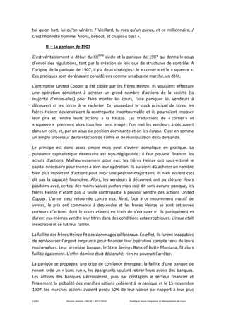 11/61 Vincent Jeannin – M2 JE – 2013/2014 Trading à Haute Fréquence et Manipulation de Cours
toi qu'on hait, lui qu'on vénère; / Vieillard, tu n'es qu'un gueux, et ce millionnaire, /
C'est l'honnête homme. Allons, debout, et chapeau bas! ».
III – La panique de 1907
C’est véritablement le début du XXème
siècle et la panique de 1907 qui donna le coup
d’envoi des régulations, tant par la création de lois que de structures de contrôle. A
l’origine de la panique de 1907, il y a deux stratégies : le « corner » et le « squeeze ».
Ces pratiques sont dorénavant considérées comme un abus de marché, un délit.
L’entreprise United Copper a été ciblée par les frères Heinze. Ils voulaient effectuer
une opération consistant à acheter un grand nombre d’actions de la société (la
majorité d’entre-elles) pour faire monter les cours, faire paniquer les vendeurs à
découvert et les forcer à se racheter. Or, possédant le stock principal de titres, les
frères Heinze deviendraient la contrepartie incontournable et ils pourraient imposer
leur prix et rendre leurs actions à la hausse. Les traductions de « corner » et
« squeeze » prennent alors tous leur sens imagé : l’on met les vendeurs à découvert
dans un coin, et, par un abus de position dominante et on les écrase. C’est en somme
un simple processus de raréfaction de l’offre et de manipulation de la demande.
Le principe est donc assez simple mais peut s’avérer compliqué en pratique. La
puissance capitalistique nécessaire est non-négligeable : il faut pouvoir financer les
achats d’actions. Malheureusement pour eux, les frères Heinze ont sous-estimé le
capital nécessaire pour mener à bien leur opération. Ils auraient dû acheter un nombre
bien plus important d’actions pour avoir une position majoritaire, ils n’en avaient ceci
dit pas la capacité financière. Alors, les vendeurs à découvert ont pu clôturer leurs
positions avec, certes, des moins-values parfois mais ceci dit sans aucune panique, les
frères Heinze n’étant pas la seule contrepartie à pouvoir vendre des actions United
Copper. L’arme s’est retournée contre eux. Ainsi, face à ce mouvement massif de
ventes, le prix ont commencé à descendre et les frères Heinze se sont retrouvés
porteurs d’actions dont le cours étaient en train de s’écrouler et ils paniquèrent et
durent eux-mêmes vendre leur titres dans des conditions catastrophiques. L’issue était
inexorable et ce fut leur faillite.
La faillite des frères Heinze fit des dommages collatéraux. En effet, ils furent incapables
de rembourser l’argent emprunté pour financer leur opération compte tenu de leurs
moins-values. Leur première banque, le State Savings Bank of Butte Montana, fit alors
faillite également. L’effet domino était déclenché, rien ne pourrait l’arrêter.
La panique se propagea, une crise de confiance émergea : la faillite d’une banque de
renom crée un « bank run », les épargnants voulant retirer leurs avoirs des banques.
Les actions des banques s’écroulèrent, puis par contagion le secteur financier et
finalement la globalité des marchés actions cédèrent à la panique et le 15 novembre
1907, les marchés actions avaient perdu 50% de leur valeur par rapport à leur plus
 