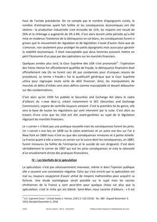 12/61 Vincent Jeannin – M2 JE – 2013/2014 Trading à Haute Fréquence et Manipulation de Cours
haut de l’année précédente. On ne compte pas le nombre d’épargnants ruinés, le
nombre d’entreprises ayant fait faillite et les conséquences économiques ont été
sévères : la production industrielle s’est écroulée de 11%, les imports ont reculé de
26% et le chômage a augmenté de 3% à 8%. C’est alors durant cette période qu’a été
mise en évidence l’existence de la délinquance en col blanc, les conséquences furent si
graves que le mouvement de régulation et de législation n’avait d’autre choix que de
s’amorcer, non seulement pour protéger les petits épargnants mais aussi pour garantir
la stabilité économique. Il était inacceptable que deux hommes puissent mettre en
péril l’économie d’un pays par des opérations sur les marchés financiers.
Quelques années plus tard, la Cour Suprême des USA s’est prononcée4
: l’opération
des frères Heinze fut officiellement qualifiée de fraude, la délinquance financière était
officiellement née (ils ne furent ceci dit pas condamnés pour d’uniques raisons de
procédure). Le terme « fraude » fut le qualificatif générique que la Cour Suprême
utilisa pour regrouper toute sorte de délit financier. Ainsi, les manipulations de
marchés et délits d’initiés sont alors définis comme inacceptable et devant déboucher
sur des condamnations.
C’est alors qu’en 1934 fut publiée le Securities and Exchange Act (dans le cadre
d’ailleurs du « new deal »), créant notamment la SEC (Securities and Exchange
Commission), organe de contrôle toujours existant. C’est la première loi du genre, elle
sera la base de toutes les régulations qui vont intervenir par la suite. C’est alors au
travers d’une crise que les USA ont été avant-gardistes au sujet de la législation
régissant les marchés financiers.
Le « corner » n’était pas une pratique nouvelle mais les conséquences furent les pires.
Un « corner » eut lieu en 1838 sur le coton américain et un autre eut lieu sur l’or à
New-York en 1869 mais n’ont eu que des conséquences mineures et à petite échelle.
La France quant à elle a connu un corner sur le cuivre dont les conséquences, en 1887,
furent mineures (la faillite de l’entreprise et le suicide de son dirigeant). C’est donc
véritablement le corner de 1907 qui eut les pires conséquences et créa la nécessité
d’un encadrement stricte des pratiques financières.
IV – Les bienfaits de la spéculation
La spéculation n’est pas nécessairement mauvaise, même si dans l’opinion publique
elle a souvent une connotation négative. Celui qui s’est enrichi par la spéculation est
mal vu, toujours soupçonné d’avoir utilisé de moyens malhonnêtes pour acquérir sa
fortune. Une étude sociologique serait possible sur le sujet mais les racines
chrétiennes de la France y sont peut-être pour quelque chose car plus que la
spéculation, c’est le riche qui est blâmé. Saint-Marc nous raconte d’ailleurs : « Il est
4
U.S. Supreme Court - United States v. Heinze, 218 U.S. 532 (1910) - No. 380 - Argued November 3,
1910, Decided December 5, 1910
 