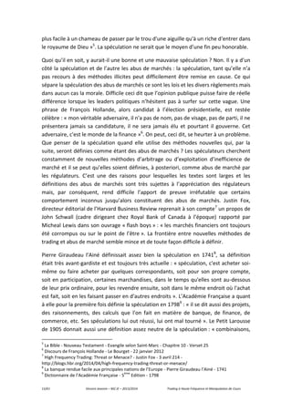 13/61 Vincent Jeannin – M2 JE – 2013/2014 Trading à Haute Fréquence et Manipulation de Cours
plus facile à un chameau de passer par le trou d'une aiguille qu'à un riche d'entrer dans
le royaume de Dieu »5
. La spéculation ne serait que le moyen d’une fin peu honorable.
Quoi qu’il en soit, y aurait-il une bonne et une mauvaise spéculation ? Non. Il y a d’un
côté la spéculation et de l’autre les abus de marchés : la spéculation, tant qu’elle n’a
pas recours à des méthodes illicites peut difficilement être remise en cause. Ce qui
sépare la spéculation des abus de marchés ce sont les lois et les divers règlements mais
dans aucun cas la morale. Difficile ceci dit que l’opinion publique puisse faire de réelle
différence lorsque les leaders politiques n’hésitent pas à surfer sur cette vague. Une
phrase de François Hollande, alors candidat à l’élection présidentielle, est restée
célèbre : « mon véritable adversaire, il n'a pas de nom, pas de visage, pas de parti, il ne
présentera jamais sa candidature, il ne sera jamais élu et pourtant il gouverne. Cet
adversaire, c'est le monde de la finance »6
. On peut, ceci dit, se heurter à un problème.
Que penser de la spéculation quand elle utilise des méthodes nouvelles qui, par la
suite, seront définies comme étant des abus de marchés ? Les spéculateurs cherchent
constamment de nouvelles méthodes d’arbitrage ou d’exploitation d’inefficience de
marché et il se peut qu’elles soient définies, à posteriori, comme abus de marché par
les régulateurs. C’est une des raisons pour lesquelles les textes sont larges et les
définitions des abus de marchés sont très sujettes à l’appréciation des régulateurs
mais, par conséquent, rend difficile l’apport de preuve irréfutable que certains
comportement inconnus jusqu’alors constituent des abus de marchés. Justin Fox,
directeur éditorial de l’Harvard Business Review reprenait à son compte7
un propos de
John Schwall (cadre dirigeant chez Royal Bank of Canada à l’époque) rapporté par
Micheal Lewis dans son ouvrage « flash boys » : « les marchés financiers ont toujours
été corrompus ou sur le point de l’être ». La frontière entre nouvelles méthodes de
trading et abus de marché semble mince et de toute façon difficile à définir.
Pierre Giraudeau l’Ainé définissait assez bien la spéculation en 17418
, sa définition
était très avant-gardiste et est toujours très actuelle : « spéculation, c'est acheter soi-
même ou faire acheter par quelques correspondants, soit pour son propre compte,
soit en participation, certaines marchandises, dans le temps qu'elles sont au-dessous
de leur prix ordinaire, pour les revendre ensuite, soit dans le même endroit où l'achat
est fait, soit en les faisant passer en d'autres endroits ». L’Académie Française a quant
à elle pour la première fois définie la spéculation en 17989
: « il se dit aussi des projets,
des raisonnements, des calculs que l'on fait en matière de banque, de finance, de
commerce, etc. Ses spéculations lui out réussi, lui ont mal tourné ». Le Petit Larousse
de 1905 donnait aussi une définition assez neutre de la spéculation : « combinaisons,
5
La Bible - Nouveau Testament - Evangile selon Saint-Marc - Chapitre 10 - Verset 25
6
Discours de François Hollande - Le Bourget - 22 janvier 2012
7
High Frequency Trading: Threat or Menace? - Justin Fox - 3 avril 214 -
http://blogs.hbr.org/2014/04/high-frequency-trading-threat-or-menace/
8
La banque rendue facile aux principales nations de l’Europe - Pierre Giraudeau l’Ainé - 1741
9
Dictionnaire de l’Académie Française - 5
ème
Edition - 1798
 