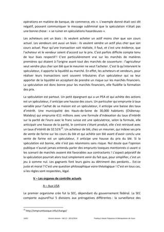 14/61 Vincent Jeannin – M2 JE – 2013/2014 Trading à Haute Fréquence et Manipulation de Cours
opérations en matière de banque, de commerce, etc ». L’exemple donné était ceci dit
négatif, pouvant communiquer le message subliminal que la spéculation n’était pas
une bonne chose : « se ruiner en spéculations hasardeuses ».
Les acheteurs ont un biais : ils veulent acheter un actif moins cher que son cours
actuel. Les vendeurs ont aussi un biais : ils veulent vendre un actif plus cher que son
cours actuel. Pour qu’une transaction soit réalisée, il faut, et c’est une évidence, que
l’acheteur et le vendeur soient d’accord sur le prix. C’est parfois difficile compte tenu
de leur biais respectif ! C’est particulièrement vrai sur les marchés de matières
premières qui étaient à l’origine avant tout des marchés de couverture : l’agriculteur
veut vendre plus cher son blé que le meunier ne veut l’acheter. C’est là qu’intervient le
spéculateur, il apporte la liquidité au marché. En effet, les acheteurs et vendeurs, pour
réaliser leurs transactions sont souvent tributaires d’un spéculateur qui va leur
apporter de la liquidité en acceptant de prendre un risque sur les marchés financiers.
La spéculation est donc bonne pour les marchés financiers, elle fluidifie la formation
des prix.
La spéculation est partout. Un petit épargnant qui a un PEA et qui achète des actions
est un spéculateur, il anticipe une hausse des cours. Un particulier qui emprunte à taux
variable pour l’achat de sa maison est un spéculateur, il anticipe une baisse des taux
d’intérêt. Une municipalité des Hauts-de-Seine de 30,000 habitants (Châtenay-
Malabry) qui emprunte €11 millions avec une formule d’indexation du taux d’intérêt
sur la parité de l’euro avec le franc suisse est une spéculatrice, selon la formule, elle
anticipait une hausse de la parité, le contraire s’étant produit, elle s’est retrouvé avec
un taux d’intérêt de 32.51%10
. Un acheteur de blé, chez un meunier, qui indexe ses prix
de vente de farine sur les cours du blé et qui achète son blé avant d’avoir conclu une
vente de farine est un spéculateur, il anticipe une hausse du prix du blé. Si la
spéculation est bonne, elle n’est pas néanmoins sans risque. Nul doute que l’opinion
publique n’aurait jamais entendu parler des emprunts toxiques mentionnés ci-avant si
les scenarii de marchés avaient été favorables aux contractants ! L’aspect péjoratif de
la spéculation pourrait alors tout simplement venir du fait que, pour simplifier, c’est un
jeu à somme nul. Les gagnants font leurs gains au détriment des perdants… Est-ce
juste et moral ? C’est une question philosophique voire théologique ! C’est en tous cas,
si les règles sont respectées, légal.
V – Les organes de contrôle actuels
A – Aux USA
Le premier organisme crée fut la SEC, dépendant du gouvernement fédéral. La SEC
comporte aujourd’hui 5 divisions aux prérogatives différentes : la surveillance des
10
http://emprunttoxique.info/change/
 