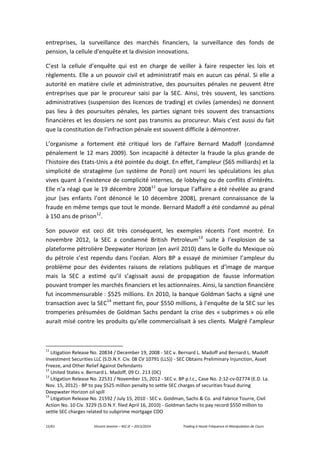 15/61 Vincent Jeannin – M2 JE – 2013/2014 Trading à Haute Fréquence et Manipulation de Cours
entreprises, la surveillance des marchés financiers, la surveillance des fonds de
pension, la cellule d’enquête et la division innovations.
C’est la cellule d’enquête qui est en charge de veiller à faire respecter les lois et
règlements. Elle a un pouvoir civil et administratif mais en aucun cas pénal. Si elle a
autorité en matière civile et administrative, des poursuites pénales ne peuvent être
entreprises que par le procureur saisi par la SEC. Ainsi, très souvent, les sanctions
administratives (suspension des licences de trading) et civiles (amendes) ne donnent
pas lieu à des poursuites pénales, les parties signant très souvent des transactions
financières et les dossiers ne sont pas transmis au procureur. Mais c’est aussi du fait
que la constitution de l’infraction pénale est souvent difficile à démontrer.
L’organisme a fortement été critiqué lors de l’affaire Bernard Madoff (condamné
pénalement le 12 mars 2009). Son incapacité à détecter la fraude la plus grande de
l’histoire des Etats-Unis a été pointée du doigt. En effet, l’ampleur ($65 milliards) et la
simplicité de stratagème (un système de Ponzi) ont nourri les spéculations les plus
vives quant à l’existence de complicité internes, de lobbying ou de conflits d’intérêts.
Elle n’a réagi que le 19 décembre 200811
que lorsque l’affaire a été révélée au grand
jour (ses enfants l’ont dénoncé le 10 décembre 2008), prenant connaissance de la
fraude en même temps que tout le monde. Bernard Madoff a été condamné au pénal
à 150 ans de prison12
.
Son pouvoir est ceci dit très conséquent, les exemples récents l’ont montré. En
novembre 2012, la SEC a condamné British Petroleum13
suite à l’explosion de sa
plateforme pétrolière Deepwater Horizon (en avril 2010) dans le Golfe du Mexique où
du pétrole s’est rependu dans l’océan. Alors BP a essayé de minimiser l’ampleur du
problème pour des évidentes raisons de relations publiques et d’image de marque
mais la SEC a estimé qu’il s’agissait aussi de propagation de fausse information
pouvant tromper les marchés financiers et les actionnaires. Ainsi, la sanction financière
fut incommensurable : $525 millions. En 2010, la banque Goldman Sachs a signé une
transaction avec la SEC14
mettant fin, pour $550 millions, à l’enquête de la SEC sur les
tromperies présumées de Goldman Sachs pendant la crise des « subprimes » où elle
aurait misé contre les produits qu’elle commercialisait à ses clients. Malgré l’ampleur
11
Litigation Release No. 20834 / December 19, 2008 - SEC v. Bernard L. Madoff and Bernard L. Madoff
Investment Securities LLC (S.D.N.Y. Civ. 08 CV 10791 (LLS)) - SEC Obtains Preliminary Injunction, Asset
Freeze, and Other Relief Against Defendants
12
United States v. Bernard L. Madoff, 09 Cr. 213 (DC)
13
Litigation Release No. 22531 / November 15, 2012 - SEC v. BP p.l.c., Case No. 2:12-cv-02774 (E.D. La.
Nov. 15, 2012) - BP to pay $525 million penalty to settle SEC charges of securities fraud during
Deepwater Horizon oil spill
14
Litigation Release No. 21592 / July 15, 2010 - SEC v. Goldman, Sachs & Co. and Fabrice Tourre, Civil
Action No. 10 Civ. 3229 (S.D.N.Y. filed April 16, 2010) - Goldman Sachs to pay record $550 million to
settle SEC charges related to subprime mortgage CDO
 