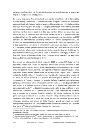 16/61 Vincent Jeannin – M2 JE – 2013/2014 Trading à Haute Fréquence et Manipulation de Cours
de la sanction financière, elle fut considéré comme une gentille tape sur le poignet au
regard de l’ampleur des conséquences.
Le second organisme fédéral revêtant une grande importance est la Commodity
Futures Trading Commission. La commission est en charge du contrôle des opérations
des marchés dérivés (futures, options, swaps,…). Elle remplace, en 1974, la Commodity
Exchange Authority (crée en 1936). Si à l’origine, comme son nom l’indique, elle était
spécifiquement dédiée aux marchés dérivés de matières premières (« commodity »)
dont les marchés étaient destinés à être des marchés dérivés de couverture des
risques de prix, la financiarisation des autres classes d’actifs et la généralisation des
produits dérivés ont fait qu’elle englobe dorénavant tous les marchés dérivés. La CFTC
contrôle les intermédiaires (courtiers), teneurs de compte (compensateurs), les
activités sur les marchés et se charge de faire respecter les règles. Au même titre que
la SEC, les sanctions sont civiles et administratives, en aucun cas elles ne sont pénales.
A sa discrétion, la CFTC peut transmettre des dossiers aux cours fédérales pour que le
volet pénal des affaires soit éventuellement traité. Ainsi, les bourses de Chicago (le
Board of Option Exchange, le Board of Trade, le Mercantile Exchange), du Kansas (le
Board of Trade), de Minneapolis (le Grain Exchange) et de New-York (le Mercantile
Exchange) sont toutes régulées par la CFTC.
Son pouvoir est très significatif. Ainsi, en janvier 2008, le courtier MF Global ne s’est
pas rendu compte que l’un de ses employés prenait des positions massives et non
autorisées sur les marchés dérivés de blé. Les opérations malheureuses ont enregistré
une perte de $141 millions. La CFTC a alors pointé qu’il était inacceptable que de telles
opérations soient restées indétectables par le service des risques. Alors, l’amende
infligée fut de $10 millions15
. L’employé, Evan Brent Dooley, fut quant à lui condamné
au pénal à 5 ans de prison et $141 millions de dommages et intérêts16
. A titre de
comparaison, la France a connu un cas similaire, l’affaire Kerviel et les conséquences
pénales pour l’intéressé furent similaires en première instance : 5 ans de prison (dont 2
avec sursis) et le montant total de la perte (dans le cas d’espèce €4.9 milliards) en
dommages et intérêts17
. La Société Générale, quant à elle, a reçu un blâme et une
sanction de €4 millions par la Commission Bancaire18
. Il est intéressant de constater
que le montant de la sanction financière infligée à MF Global représente 7% de la
perte alors que le montant de la sanction financière infligée à la Société Générale ne
représente que 0.08% de la perte. La culture de sanction financière aux USA et la
répression drastique des crimes et délits financiers prend alors tout son sens !
Ironiquement, le courtier MF Global fit finalement faillite le 8 novembre 2011 et reste
à ce jour la 8ème
plus grosse faillite de l’histoire des Etats-Unis.
15
Release: 5763-09 - CFTC Sanctions MF Global Inc. $10 Million for Significant Supervision Violations
between 2003 and 2008
16
United States of America vs. Evan Brent Dooley - No 10 CR 335 - Judge Robert M. Dow, Jr
17
Jugement du 5 octobre 2010, 11
ème
chambre correctionnelle du Tribunal de Grande Instance de Paris
18
Bulletin officiel du CECEI et de la Commission Bancaire - n°5 - Juillet 2008
 