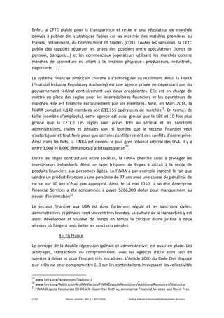 17/61 Vincent Jeannin – M2 JE – 2013/2014 Trading à Haute Fréquence et Manipulation de Cours
Enfin, la CFTC plaide pour la transparence et reste le seul régulateur de marchés
dérivés à publier des statistiques fiables sur les marchés des matières premières au
travers, notamment, du Commitment of Traders (COT). Toutes les semaines, la CFTC
publie des rapports séparant les prises des positions entre spéculateurs (fonds de
pension, banques,…) et les commerciaux (opérateurs utilisant les marchés comme
marchés de couverture où allant à la livraison physique : producteurs, industriels,
négociants,…).
Le système financier américain cherche à s’autoréguler au maximum. Ainsi, la FINRA
(Financial Industry Regulatory Authority) est une agence privée ne dépendant pas du
gouvernement fédéral contrairement aux deux précédentes. Elle est en charge de
mettre en place des règles pour les intermédiaires financiers et les opérateurs de
marchés. Elle est financée exclusivement par ses membres. Ainsi, en Mars 2014, la
FINRA comptait 4,142 membres soit 633,155 opérateurs de marchés19
. En termes de
taille (nombre d’employés), cette agence est aussi grosse que la SEC et 10 fois plus
grosse que la CFTC ! Les règles sont prises très au sérieux et les sanctions
administratives, civiles et pénales sont si lourdes que le secteur financier veut
s’autoréguler et tout faire pour que certains conflits restent des conflits d’ordre privé.
Ainsi, dans les faits, la FINRA est devenu le plus gros tribunal arbitral des USA. Il y a
entre 3,000 et 8,000 demandes d’arbitrages par an20
.
Outre les litiges contractuels entre sociétés, la FINRA cherche aussi à protéger les
investisseurs individuels. Ainsi, un type fréquent de litiges à attrait à la vente de
produits financiers aux personnes âgées. La FINRA a par exemple tranché le fait que
vendre un produit financier à une personne de 77 ans avec une clause de pénalités de
rachat sur 10 ans n’était pas approprié. Ainsi, le 14 mai 2010, la société Ameriprise
Financial Services a été condamnée à payer $266,000 dollar pour manquement au
devoir d’information21
.
Le secteur financier aux USA est donc fortement régulé et les sanctions civiles,
administratives et pénales sont souvent très lourdes. La culture de la transaction y est
assez développée et soulève de temps en temps la critique d’une justice à deux
vitesses où l’argent peut éviter les sanctions pénales.
B – En France
Le principe de la double répression (pénale et administrative) est aussi en place. Les
arbitrages, transactions ou compromissions avec les agences d’Etat sont ceci dit
sujettes à débat et pour l’instant très encadrées. L’Article 2060 du Code Civil dispose
que « On ne peut compromettre [...] sur les contestations intéressant les collectivités
19
www.finra.org/Newsroom/Statistics/
20
www.finra.org/ArbitrationAndMediation/FINRADisputeResolution/AdditionalResources/Statistics/
21
FINRA Dispute Resolution 08-04425 - Guenther Roth vs. Ameriprise Financial Services and David Tysk
 