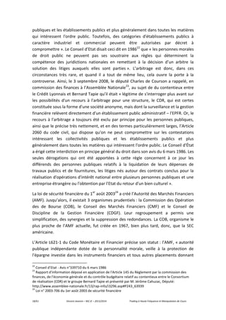 18/61 Vincent Jeannin – M2 JE – 2013/2014 Trading à Haute Fréquence et Manipulation de Cours
publiques et les établissements publics et plus généralement dans toutes les matières
qui intéressent l'ordre public. Toutefois, des catégories d'établissements publics à
caractère industriel et commercial peuvent être autorisées par décret à
compromettre ». Le Conseil d’Etat disait ceci dit en 198622
que « les personnes morales
de droit public ne peuvent pas ses soustraire aux règles qui déterminent la
compétence des juridictions nationales en remettant à la décision d’un arbitre la
solution des litiges auxquels elles sont parties ». L’arbitrage est donc, dans ces
circonstances très rare, et quand il a tout de même lieu, cela ouvre la porte à la
controverse. Ainsi, le 3 septembre 2008, le député Charles de Courson a rappelé, en
commission des finances à l’Assemblée Nationale23
, au sujet de du contentieux entre
le Crédit Lyonnais et Bernard Tapie qu’il était « légitime de s'interroger plus avant sur
les possibilités d'un recours à l'arbitrage pour une structure, le CDR, qui est certes
constituée sous la forme d'une société anonyme, mais dont la surveillance et la gestion
financière relèvent directement d'un établissement public administratif – l'EPFR. Or, le
recours à l'arbitrage a toujours été exclu par principe pour les personnes publiques,
ainsi que le précise très nettement, et en des termes particulièrement larges, l'Article
2060 du code civil, qui dispose qu'on ne peut compromettre sur les contestations
intéressant les collectivités publiques et les établissements publics et plus
généralement dans toutes les matières qui intéressent l'ordre public. Le Conseil d'État
a érigé cette interdiction en principe général du droit dans son avis du 6 mars 1986. Les
seules dérogations qui ont été apportées à cette règle concernent à ce jour les
différends des personnes publiques relatifs à la liquidation de leurs dépenses de
travaux publics et de fournitures, les litiges nés autour des contrats conclus pour la
réalisation d'opérations d'intérêt national entre plusieurs personnes publiques et une
entreprise étrangère ou l'obtention par l'Etat du retour d'un bien culturel ».
La loi de sécurité financière du 1er
août 200324
a créé l’Autorité des Marchés Financiers
(AMF). Jusqu’alors, il existait 3 organismes prudentiels : la Commission des Opération
des de Bourse (COB), le Conseil des Marchés Financiers (CMF) et le Conseil de
Discipline de la Gestion Financière (CDGF). Leur regroupement a permis une
simplification, des synergies et la suppression des redondances. La COB, organisme le
plus proche de l’AMF actuelle, fut créée en 1967, bien plus tard, donc, que la SEC
américaine.
L’Article L621-1 du Code Monétaire et Financier précise son statut : l’AMF, « autorité
publique indépendante dotée de la personnalité morale, veille à la protection de
l'épargne investie dans les instruments financiers et tous autres placements donnant
22
Conseil d’Etat - Avis n°339710 du 6 mars 1986
23
Rapport d'information déposé en application de l'Article 145 du Règlement par la commission des
finances, de l'économie générale et du contrôle budgétaire relatif au contentieux entre le Consortium
de réalisation (CDR) et le groupe Bernard Tapie et présenté par M. Jérôme Cahuzac, Député:
http://www.assemblee-nationale.fr/13/rap-info/i3296.asp#P243_63939
24
Loi n° 2003-706 du 1er août 2003 de sécurité financière
 