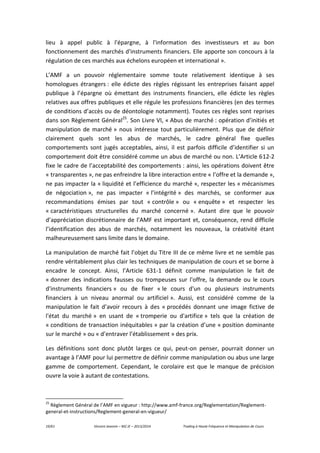19/61 Vincent Jeannin – M2 JE – 2013/2014 Trading à Haute Fréquence et Manipulation de Cours
lieu à appel public à l'épargne, à l'information des investisseurs et au bon
fonctionnement des marchés d'instruments financiers. Elle apporte son concours à la
régulation de ces marchés aux échelons européen et international ».
L’AMF a un pouvoir réglementaire somme toute relativement identique à ses
homologues étrangers : elle édicte des règles régissant les entreprises faisant appel
publique à l’épargne où émettant des instruments financiers, elle édicte les règles
relatives aux offres publiques et elle régule les professions financières (en des termes
de conditions d’accès ou de déontologie notamment). Toutes ces règles sont reprises
dans son Règlement Général25
. Son Livre VI, « Abus de marché : opération d’initiés et
manipulation de marché » nous intéresse tout particulièrement. Plus que de définir
clairement quels sont les abus de marchés, le cadre général fixe quelles
comportements sont jugés acceptables, ainsi, il est parfois difficile d’identifier si un
comportement doit être considéré comme un abus de marché ou non. L’Article 612-2
fixe le cadre de l’acceptabilité des comportements : ainsi, les opérations doivent être
« transparentes », ne pas enfreindre la libre interaction entre « l’offre et la demande »,
ne pas impacter la « liquidité et l’efficience du marché », respecter les « mécanismes
de négociation », ne pas impacter « l’intégrité » des marchés, se conformer aux
recommandations émises par tout « contrôle » ou « enquête » et respecter les
« caractéristiques structurelles du marché concerné ». Autant dire que le pouvoir
d’appréciation discrétionnaire de l’AMF est important et, conséquence, rend difficile
l’identification des abus de marchés, notamment les nouveaux, la créativité étant
malheureusement sans limite dans le domaine.
La manipulation de marché fait l’objet du Titre III de ce même livre et ne semble pas
rendre véritablement plus clair les techniques de manipulation de cours et se borne à
encadre le concept. Ainsi, l’Article 631-1 définit comme manipulation le fait de
« donner des indications fausses ou trompeuses sur l'offre, la demande ou le cours
d'instruments financiers » ou de fixer « le cours d'un ou plusieurs instruments
financiers à un niveau anormal ou artificiel ». Aussi, est considéré comme de la
manipulation le fait d’avoir recours à des « procédés donnant une image fictive de
l'état du marché » en usant de « tromperie ou d'artifice » tels que la création de
« conditions de transaction inéquitables » par la création d’une « position dominante
sur le marché » ou « d’entraver l’établissement » des prix.
Les définitions sont donc plutôt larges ce qui, peut-on penser, pourrait donner un
avantage à l’AMF pour lui permettre de définir comme manipulation ou abus une large
gamme de comportement. Cependant, le corolaire est que le manque de précision
ouvre la voie à autant de contestations.
25
Règlement Général de l’AMF en vigueur : http://www.amf-france.org/Reglementation/Reglement-
general-et-instructions/Reglement-general-en-vigueur/
 