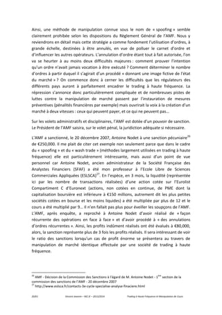 20/61 Vincent Jeannin – M2 JE – 2013/2014 Trading à Haute Fréquence et Manipulation de Cours
Ainsi, une méthode de manipulation connue sous le nom de « spoofing » semble
clairement prohibée selon les dispositions du Règlement Général de l’AMF. Nous y
reviendrons en détail mais cette stratégie a comme fondement l’utilisation d’ordres, à
grande échelle, destinées à être annulés, en vue de polluer le carnet d’ordre et
d’influencer les autres opérateurs. L’annulation d’ordre étant tout à fait autorisée, l’on
va se heurter à au moins deux difficultés majeures : comment prouver l’intention
qu’un ordre n’avait jamais vocation à être exécuté ? Comment déterminer le nombre
d’ordres à partir duquel il s’agirait d’un procédé « donnant une image fictive de l'état
du marché » ? On commence donc à cerner les difficultés que les régulateurs des
différents pays auront à parfaitement encadrer le trading à haute fréquence. La
répression s’annonce donc particulièrement compliquée et de nombreuses pistes de
luttes contre la manipulation de marché passent par l’instauration de mesures
préventives (pénalités financières par exemple) mais ouvrirait la voix à la création d’un
marché à deux vitesses : ceux qui peuvent payer, et ce qui ne peuvent pas…
Sur les volets administratifs et disciplinaires, l’AMF est dotée d’un pouvoir de sanction.
Le Président de l’AMF saisira, sur le volet pénal, la juridiction adéquate si nécessaire.
L’AMF a sanctionné, le 20 décembre 2007, Antoine Nodet à une sanction pécuniaire26
de €250,000. Il me plait de citer cet exemple non seulement parce que dans le cadre
du « spoofing » et du « wash trade » (méthodes largement utilisées en trading à haute
fréquence) elle est particulièrement intéressante, mais aussi d’un point de vue
personnel car Antoine Nodet, ancien administrateur de la Société Française des
Analystes Financiers (SFAF) a été mon professeur à l’Ecole Libre de Sciences
Commerciales Appliquées (ESLSCA)27
. En l’espèce, en 3 mois, la liquidité (représentée
ici par les nombre de transactions réalisées) d’une action cotée sur l’Eurolist
Compartiment C d’Euronext (actions, non cotées en continue, de PME dont la
capitalisation boursière est inférieure à €150 millions, autrement dit les plus petites
sociétés cotées en bourse et les moins liquides) a été multipliée par plus de 12 et le
cours a été multiplié par 9… Il n’en fallait pas plus pour éveiller les soupçons de l’AMF.
L’AMF, après enquête, a reproché à Antoine Nodet d’avoir réalisé de « façon
récurrente des opérations en face à face » et d’avoir procédé à « des annulations
d’ordres récurrentes ». Ainsi, les profits indûment réalisés ont été évalués à €80,000,
alors, la sanction représente plus de 3 fois les profits réalisés. Il sera intéressant de voir
le ratio des sanctions lorsqu’un cas de profit énorme se présentera au travers de
manipulation de marché identique effectuée par une société de trading à haute
fréquence.
26
AMF - Décision de la Commission des Sanctions à l’égard de M. Antoine Nodet - 1
ère
section de la
commission des sanctions de l’AMF - 20 décembre 2007
27
http://www.eslsca.fr/contacts-3e-cycle-specialise-analyse-finaciere.html
 