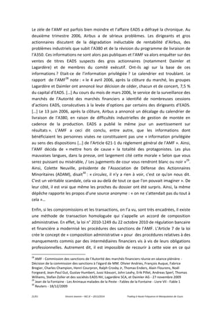 21/61 Vincent Jeannin – M2 JE – 2013/2014 Trading à Haute Fréquence et Manipulation de Cours
Le zèle de l’AMF est parfois bien moindre et l’affaire EADS a défrayé la chronique. Au
deuxième trimestre 2006, Airbus a de sérieux problèmes. Les dirigeants et gros
actionnaires discutent de la dégradation inéluctable de rentabilité d’Airbus, des
problèmes industriels que subit l’A380 et de la révision du programme de livraison de
l’A350. Ces informations ne sont alors pas publiques et l’AMF va alors enquêter sur des
ventes de titres EADS suspects des gros actionnaires (notamment Daimler et
Lagardère) et de membres du comité exécutif. Ont-ils agi sur la base de ces
informations ? Etait-ce de l’information privilégiée ? Le calendrier est troublant. Le
rapport de l’AMF28
note : « le 4 avril 2006, après la clôture du marché, les groupes
Lagardère et Daimler ont annoncé leur décision de céder, chacun et de concert, 7,5 %
du capital d’EADS. […] Au cours du mois de mars 2006, le service de la surveillance des
marchés de l’Autorité des marchés financiers a identifié de nombreuses cessions
d’actions EADS, consécutives à la levée d’options par certains des dirigeants d’EADS.
[…] Le 13 juin 2006, après la clôture, Airbus a annoncé un décalage du calendrier de
livraison de l’A380, en raison de difficultés industrielles de gestion de montée en
cadence de la production. EADS a publié le même jour un avertissement sur
résultats ». L’AMF a ceci dit conclu, entre autre, que les informations dont
bénéficiaient les personnes visées ne constituaient pas une « information privilégiée
au sens des dispositions […] de l’Article 621-1 du règlement général de l’AMF ». Ainsi,
l’AMF décida de « mettre hors de cause » la totalité des protagonistes. Les plus
mauvaises langues, dans la presse, ont largement cité cette morale « Selon que vous
serez puissant ou misérable, / Les jugements de cour vous rendront blanc ou noir »29
.
Ainsi, Colette Neuville, présidente de l’Association de Défense des Actionnaires
Minoritaires (ADAM), disait30
: « circulez, il n'y a rien à voir, c'est ce qu'on nous dit.
C'est un véritable scandale, cela va au-delà de tout ce que l'on pouvait imaginer ». De
leur côté, il est vrai que même les proches du dossier ont été surpris. Ainsi, la même
dépêche rapporte les propos d’une source anonyme : « on ne s'attendait pas du tout à
cela »…
Enfin, si les compromissions et les transactions, on l’a vu, sont très encadrées, il existe
une méthode de transaction homologuée qui s’appelle un accord de composition
administrative. En effet, la loi n° 2010-1249 du 22 octobre 2010 de régulation bancaire
et financière a modernisé les procédures des sanctions de l’AMF. L’Article 7 de la loi
crée le concept de « composition administrative » pour des procédures relatives à des
manquements commis par des intermédiaires financiers vis à vis de leurs obligations
professionnelles. Autrement dit, il est impossible de recourir à cette voie en ce qui
28
AMF - Commission des sanctions de l’Autorité des marchés financiers réunie en séance plénière -
Décision de la commission des sanctions à l’égard de MM. Olivier Andries, François Auque, Fabrice
Bregier, Charles Champion, Henri Courpron, Ralph Crosby Jr, Thomas Enders, Alain Flourens, Noël
Forgeard, Jean-Paul Gut, Gustav Humbert, Jussi Itävuori, John Leahy, Erik Pillet, Andreas Sperl, Thomas
Williams, Stefan Zoller et des sociétés EADS NV, Lagardère SCA, et Daimler AG - 27 novembre 2009
29
Jean de la Fontaine - Les Animaux malades de la Peste - Fables de la Fontaine - Livre VII - Fable 1
30
Reuters - 18/12/2009
 