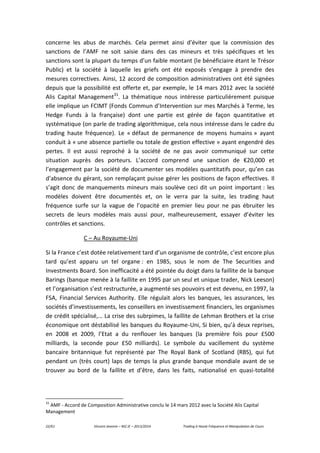 22/61 Vincent Jeannin – M2 JE – 2013/2014 Trading à Haute Fréquence et Manipulation de Cours
concerne les abus de marchés. Cela permet ainsi d’éviter que la commission des
sanctions de l’AMF ne soit saisie dans des cas mineurs et très spécifiques et les
sanctions sont la plupart du temps d’un faible montant (le bénéficiaire étant le Trésor
Public) et la société à laquelle les griefs ont été exposés s’engage à prendre des
mesures correctives. Ainsi, 12 accord de composition administratives ont été signées
depuis que la possibilité est offerte et, par exemple, le 14 mars 2012 avec la société
Alis Capital Management31
. La thématique nous intéresse particulièrement puisque
elle implique un FCIMT (Fonds Commun d’Intervention sur mes Marchés à Terme, les
Hedge Funds à la française) dont une partie est gérée de façon quantitative et
systématique (on parle de trading algorithmique, cela nous intéresse dans le cadre du
trading haute fréquence). Le « défaut de permanence de moyens humains » ayant
conduit à « une absence partielle ou totale de gestion effective » ayant engendré des
pertes. Il est aussi reproché à la société de ne pas avoir communiqué sur cette
situation auprès des porteurs. L’accord comprend une sanction de €20,000 et
l’engagement par la société de documenter ses modèles quantitatifs pour, qu’en cas
d’absence du gérant, son remplaçant puisse gérer les positions de façon effectives. Il
s’agit donc de manquements mineurs mais soulève ceci dit un point important : les
modèles doivent être documentés et, on le verra par la suite, les trading haut
fréquence surfe sur la vague de l’opacité en premier lieu pour ne pas ébruiter les
secrets de leurs modèles mais aussi pour, malheureusement, essayer d’éviter les
contrôles et sanctions.
C – Au Royaume-Uni
Si la France c’est dotée relativement tard d’un organisme de contrôle, c’est encore plus
tard qu’est apparu un tel organe : en 1985, sous le nom de The Securities and
Investments Board. Son inefficacité a été pointée du doigt dans la faillite de la banque
Barings (banque menée à la faillite en 1995 par un seul et unique trader, Nick Leeson)
et l’organisation s’est restructurée, a augmenté ses pouvoirs et est devenu, en 1997, la
FSA, Financial Services Authority. Elle régulait alors les banques, les assurances, les
sociétés d’investissements, les conseillers en investissement financiers, les organismes
de crédit spécialisé,… La crise des subrpimes, la faillite de Lehman Brothers et la crise
économique ont déstabilisé les banques du Royaume-Uni, Si bien, qu’à deux reprises,
en 2008 et 2009, l’Etat a du renflouer les banques (la première fois pour £500
milliards, la seconde pour £50 milliards). Le symbole du vacillement du système
bancaire britannique fut représenté par The Royal Bank of Scotland (RBS), qui fut
pendant un (très court) laps de temps la plus grande banque mondiale avant de se
trouver au bord de la faillite et d’être, dans les faits, nationalisé en quasi-totalité
31
AMF - Accord de Composition Administrative conclu le 14 mars 2012 avec la Société Alis Capital
Management
 