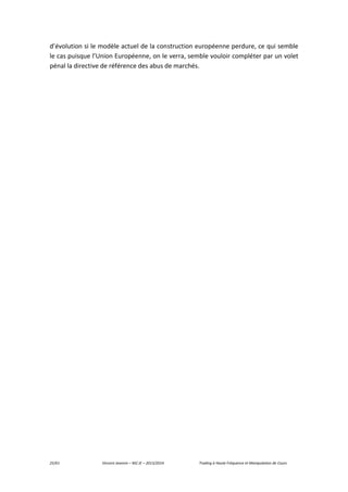 25/61 Vincent Jeannin – M2 JE – 2013/2014 Trading à Haute Fréquence et Manipulation de Cours
d’évolution si le modèle actuel de la construction européenne perdure, ce qui semble
le cas puisque l’Union Européenne, on le verra, semble vouloir compléter par un volet
pénal la directive de référence des abus de marchés.
 