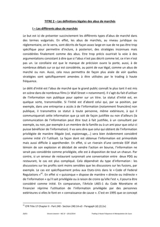 26/61 Vincent Jeannin – M2 JE – 2013/2014 Trading à Haute Fréquence et Manipulation de Cours
TITRE 2 – Les définitions légales des abus de marchés
I – Les différents abus de marchés
Le but est ici de présenter succinctement les différents types d’abus de marché dans
des termes vulgarisés. En effet, les abus de marchés, au niveau juridique ou
réglementaire, on le verra, sont décrits de façon assez large en vue de ne pas être trop
spécifique pour permettre d’inclure, à posteriori, des stratégies inconnues mais
considérées finalement comme des abus. Etre trop précis ouvrirait la voie à des
argumentations consistant à dire que si l’abus n’est pas décrit comme tel, ce n’en n’est
pas un. Le corollaire est que le manque de précision ouvre la porte, aussi, à de
nombreux débats sur ce qui est considérée, au point de vue légal, comme un abus de
marché ou non. Aussi, cela nous permettra de façon plus aisée de voir quelles
stratégies sont spécifiquement amenées à être utilisées par le trading à haute
fréquence.
Le délit d’initié est l’abus de marché que le grand public connaît le plus tant il est mis
en scène dans de nombreux films (« Wall Street » notamment). Il s’agit du fait d’utiliser
de l’information non publique pour opérer sur un titre. Le statut d’initié est, en
quelque sorte, transmissible. Si l’initié est d’abord celui qui, par sa position, par
exemple, dans une entreprise a accès à de l’information (notamment financière) non
publique, il transmettra ce statut à toute personne, même extérieure, à qui il
communiquerait cette information que ça soit de façon justifiée ou non d’ailleurs (la
communication de l’information peut être tout à fait justifiée, à un consultant par
exemple, ou non, par exemple à un membre de la famille ou à un ami pour que celui-ci
puisse bénéficier de l’information). Il va sans dire que celui qui obtient de l’information
privilégiée de manière illégale (vol, espionnage,…) sera bien évidemment considéré
comme initié s’il l’utilisait. La façon dont est obtenue l’information est primordiale
mais aussi difficile à appréhender. En effet, si un riverain d’une centrale EDF était
témoin de son explosion et décidait de vendre l’action en bourse, l’information ne
serait pas considérée comme privilégiée, elle est à disposition de tout un chacun. Par
contre, si un serveur de restaurant surprenait une conversation entre deux PDG au
restaurant, le cas est plus compliqué. Cela dépendrait du type d’information : les
discussions sur les profits sont moins sensibles que les discussions sur les fusions, par
exemple. Le cas est spécifiquement prévu aux Etats-Unis dans le « Code of Federal
Regulations »41
. En effet si « quiconque » dispose de manière « directe ou indirecte »
de l’information « qu’il sait privilégiée ou à raison de croire qu’elle l’est », il pourra être
considéré comme initié. En comparaison, l’Article L465-1 du Code Monétaire et
Financier réprime l’utilisation de l’information privilégiée par des personnes
extérieures si elles le font en « connaissance de cause ». C’est en 1995 que ce concept
41
CFR Title 17 Chapter II - Part 240 - Section 240.14-e3 - Paragaph (d) (2) (iv)
 