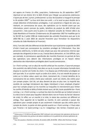 27/61 Vincent Jeannin – M2 JE – 2013/2014 Trading à Haute Fréquence et Manipulation de Cours
est apparu en France. En effet, jusqu’alors, l’ordonnance du 28 septembre 196742
réprimait en son Article 10-1 le délit d’initié sans l’élargir aux personnes extérieures
n’ayant pas de lien, à priori, professionnel. La Cour de Cassation a inauguré le principe
le 26 octobre 199543
. La Cour écrit dans son arrêt : « si le recel ne peut résulter de la
simple détention d'informations privilégiées, il est caractérisé à l'égard de celui qui,
réalisant, en connaissance de cause, des opérations sur le marché avant que ces
informations soient connues du public, bénéficie du produit du délit d'initié ainsi
consommé ». Cela ouvrit ainsi la porte à la rédaction actuelle de l’Article L465-1 du
Code Monétaire et Financier (l’ordonnance du 28 septembre 1967 fut modifiée par la
loi 96-597 du 2 juillet 1996 de modernisation des activités financières puis par la loi
2003-706 du 1 août 2003 de sécurité financière pour formaliser les dispositions
actuelles du Code Monétaire et Financier).
Ainsi, l’une des clefs des défenses est de démontrer que la personne suspectée de délit
d’initié n’avait pas connaissance du caractère privilégié de l’information. Pour des
personnes extérieures, la tâche est plus simple que pour des personnes internes (par
exemple des dirigeants) et dans ce cas, l’avocat devra démontrer, et c’est difficile, que,
par exemple, la connaissance approfondie des marchés financiers lui permet de faire
des opérations sans détenir des informations privilégies et en faisant même
abstraction des informations privilégiées dont il aurait connaissance.
Le « front-running » est un abus de marché utilisé par les courtiers. Il pourrait presque
être assimilé à du délit d’initié, mais dans ce cas-là, la seule information formelle dont
dispose le courtier est l’ordre du client. Il ne dispose pas d’information privilégiée en
tant que telle. Si un courtier reçoit un ordre d’un client, il lui est interdit de passer un
ordre sur la même valeur avant son client. Autrement dit, il tirerait bénéfice de la
connaissance de ses ordres clients pour exécuter, avant ses clients, des ordres pour
son compte propre. Ceci dit, cet abus devient de plus en plus rare. La majorité des
sociétés de courtage introduisent des règles interdisant à leurs employés d’opérer
pour leur compte propre sur les marchés sur lesquelles ils interviennent pour limiter
les conflits d’intérêts et délits d’initiés évitant aussi, de fait, toute possibilité de « front
running ». Le « front running » a surtout lieu dans les marchés qui se traitent encore à
la criée (c’est la raison pour laquelle il devient donc rare en France du fait de l’absence
de criée). En effet, sur un marché à la criée, le statut des courtiers est différent et
ambigu. Pour apporter de la liquidité au marché, ils sont autorisés à passer des
opérations pour compte propre et pas seulement n’exécuter que des ordres pour le
compte de clients. La porte est alors grande ouverte au « front running ». Il faut noter
que l’inverse « le back-running » ou le « tailgaiting » (les termes n’existent pas à
42
Ordonnance n° 67-833 du 28 septembre 1967 instituant une commission des opérations de bourse et
relative à l'information des porteurs de valeurs mobilières et à la publicité de certaines opérations de
bourse
43
Cour de cassation, Chambre criminelle, 26 octobre 1995, 94-83780 - Affaire dite Pechiney-Triangle
 