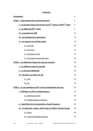 2/61 Vincent Jeannin – M2 JE – 2013/2014 Trading à Haute Fréquence et Manipulation de Cours
Sommaire
Introduction 4
TITRE 1 – Cadre général des marchés financiers 5
I – Les grandes étapes des bourses du IXème
siècle au XVIIIème
siècle 5
II – Le début du XIXème
siècle 7
III – La panique de 1907 11
IV – Les bienfaits de la spéculation 12
V – Les organes de contrôle actuels 14
A – Aux USA 14
B – En France 17
C – Au Royaume-Uni 22
D – Les organes supranationaux 24
TITRE 2 – Les définitions légales des abus de marchés 26
I – Les différents abus de marchés 26
II – La Directive 2003/6/CE 32
III – Situation aux USA et au UK 34
A – USA 34
B – UK 35
TITRE 3 – Le cas spécifique du HFT et de la manipulation de cours 37
I – Définition du HFT et problématiques 37
A – Définition du HFT 37
B – Problématiques juridiques 41
II – Spécificités de la manipulation à haute fréquence 43
III – La répression : Kraay , Swift Trade et Trillium, Panther Energy 44
A – Kraay 44
B – Trillium Brokerage Services 47
 