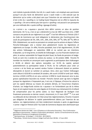 29/61 Vincent Jeannin – M2 JE – 2013/2014 Trading à Haute Fréquence et Manipulation de Cours
sont réalisés à grande échelle. Ceci dit, le « wash trade » est employé avec parcimonie
puisqu’il est plus facile de démontrer qu’un « wash trade » a été exécuté que de
démontrer qu’un ordre a été placé sans que l’intention de son exécution soit réelle
(c’est à dire du « spoofing »). Le trading haute fréquence est en effet le royaume du
« spoofing ». On verra mêmes plus loin que le « spoofing » est poussé à son paroxysme
par une méthode dite « quote stuffing » (gavage d’ordre).
Le « corner » ou « squeeze » pourrait être défini comme un abus de position
dominante. On l’a vu, c’est ce qui a déclenché la crise de 1907 aux Etats-Unis. L’AMF
consacre une partie de son règlement à ce sujet46
. Il est fait référence à l’Article L233-7
du Code de Commerce qui rend obligatoire la déclaration des franchissement des
seuils de participation de 5%, 10%, 15% , 20%, 25%, 30%, 331/3
%, 50%, 662/3
%, 90% et
95%. Globalement, ces seuils ne prenaient en compte que les actions et depuis l’affaire
Porsche-Volkswagen cela a évolué dans globalement toutes les législations et
règlements en Europe. En effet, Porsche possédait, tout à fait régulièrement, 35.14%
des actions Volkswagen en septembre 2008 et ne cachait pas ses intentions
d’absorber, sur le long terme, la totalité de Volkswagen. La crise financière battant son
plein, le secteur automobile fut frappé de plein fouet, les fonds de pensions et hedge-
funds se sont mis à vendre les actions du secteur. Le 26 octobre 2008, Porsche fit
trembler les marchés en annonçant avoir augmenté sa participation dans Volkswagen
à 42.6% et détenir des options exerçables sur 31.5% du capital, portant
potentiellement sa participation totale à 74.1%. Ce fut suffisants pour créer un
« corner » et les fonds qui avaient vendus l’action à découvert étaient en position
désespérée et durent se racheter en panique. Ainsi, alors que l’action Volkswagen
avait clôturé à €210.85 le vendredi 24 octobre, elle ouvrit à €350 le lundi (soit +66%),
termina à €520 (+147%) et est venu culminer à €950 le mardi devenant ainsi la plus
grosse capitalisation boursière du monde ! Porsche clamait avoir agi dans la légalité
puisque les régulations n’imposaient pas, il est vrai, à l’époque, d’inclure les calculs la
part du capital détenue au travers de produits dérivés, en l’occurrence d’options
d’achats. Les hedge-funds victime du « squeeze » ne l’entendaient pas de la même
façon et ont exploré toutes les voies légales et 23 d’entre eux réclamaient €1.4 milliard
de compensation pour les pertes subies. La Cour Régionale de Stuttgart s’est
finalement prononcée en dernier ressort, récemment, le 17 mars 201447 48
. Il se sont
vus déboutés de leur demande. En l’état actuel des règlementations, Porsche n’avaient
pas obligation de déclarer le capital potentiellement détenu par l’exercice de ses
options. Les règlementations ont bien évidemment évoluées à après ce gigantesque
« corner » légal et l’Article L233-7 du Code de Commerce dispose alors dorénavant que
46
Règlement Général de l’AMF : Livre II (Émetteurs et information financière) - Titre II (Information
périodique et permanente) - Chapitre II (Information périodique) - Section 2 (Franchissements de seuils,
déclarations d'intention et changements d'intention)
47
Rechtsprechung - LG Stuttgart - 17.03.2014 - 28 O 183/13
48
Bloomberg - Porsche Scores Victory in Hedge Fund Suits Over VW Bid - 17 mars 2014
 