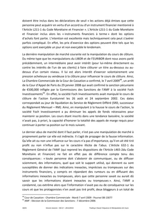 30/61 Vincent Jeannin – M2 JE – 2013/2014 Trading à Haute Fréquence et Manipulation de Cours
doivent être inclus dans les déclarations de seuil « les actions déjà émises que cette
personne peut acquérir en vertu d'un accord ou d'un instrument financier mentionné à
l'Article L211-1 du Code Monétaire et Financier ». L’Article L211-1 du Code Monétaire
et Financier inclus alors les « instruments financiers à terme » dont les options
d’achats font partie. L’intention est excellente mais techniquement cela peut s’avérer
parfois compliqué. En effet, les prix d’exercice des options peuvent être tels que les
options sont exerçable un jour et non exerçable le lendemain.
La dernière manipulation de marché courante est la manipulation du cours de clôture.
Du même type que les manipulations du LIBOR et de l’EURIBOR dont nous avons parlé
précédemment, un intermédiaire peut avoir intérêt (pour lui-même directement ou
contre les intérêts de l’un de ses clients) à faire clôturer un titre au-dessous ou au-
dessus d’un certain niveau. Il lui est alors interdit d’exercer volontairement une
pression acheteuse ou vendeuse à la clôture pour influencer le cours de clôture. Ainsi,
La Chambre Commerciale de la Cour de Cassation a confirmé, le 7 avril 200949
, un arrêt
de la Cour d’Appel de Paris du 29 janvier 2008 qui avait confirmé la sanction pécuniaire
de €500,000 infligée par la Commissions des Sanctions de l’AMF à la société Foch
Investissements50
. En effet, la société Foch Investissements avait manipulé le cours de
clôture de l’action Eurotunnel les 26 août et 24 septembre 2002. Ces dates
correspondait au jour de liquidation du Service de Règlement Différé (SRD, successeur
du Règlement Mensuel – RM). Ainsi, en manipulant à la hausse le cours de l’action, la
société Foch Investissement a pu diminuer les appels de fonds nécessaires pour
maintenir sa position. Les cours étant inscrits dans une tendance baissière, la société
n’avait pas, à priori, la capacité d’honorer la totalité des appels de marge requis pour
continuer à porter sa position sur le mois suivant.
Le dernier abus de marché dont il faut parler, n’est pas une manipulation de marché à
proprement parler car elle est indirecte. Il s’agit de propager de la fausse information.
Qu’elle ait ou non une influence sur les cours n’a pas d’importance, qu’il en ait été tiré
profit ou non n’influe pas sur le caractère illicite de l’abus. L’Article 632-1 du
Règlement Général de l’AMF (qui reprend les dispositions de l’Article L465-2du Code
Monétaire et Financier) ne fait en effet pas de différence compte tenu des
conséquences : « toute personne doit s’abstenir de communiquer, ou de diffuser
sciemment, des informations, quel que soit le support utilisé, qui donnent ou sont
susceptibles de donner des indications inexactes, imprécises ou trompeuses sur des
instruments financiers, y compris en répandant des rumeurs ou en diffusant des
informations inexactes ou trompeuses, alors que cette personne savait ou aurait dû
savoir que les informations étaient inexactes ou trompeuses ». Ainsi, l’AMF a
condamné, cas extrême alors que l’information n’avait pas eu de conséquence sur les
cours et que les protagonistes n’en avait pas tiré profit, deux bloggeurs à un total de
49
Cour de Cassation - Chambre Commerciale - Mardi 7 avril 2009 - Pourvoi 08-13077
50
AMF - Décision de la Commission des Sanctions - 7 décembre 2006
 