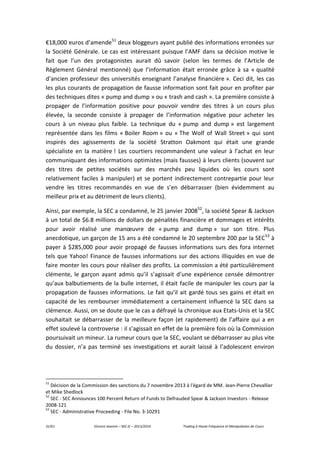 31/61 Vincent Jeannin – M2 JE – 2013/2014 Trading à Haute Fréquence et Manipulation de Cours
€18,000 euros d’amende51
deux bloggeurs ayant publié des informations erronées sur
la Société Générale. Le cas est intéressant puisque l’AMF dans sa décision motive le
fait que l’un des protagonistes aurait dû savoir (selon les termes de l’Article de
Règlement Général mentionné) que l’information était erronée grâce à sa « qualité
d’ancien professeur des universités enseignant l’analyse financière ». Ceci dit, les cas
les plus courants de propagation de fausse information sont fait pour en profiter par
des techniques dites « pump and dump » ou « trash and cash ». La première consiste à
propager de l’information positive pour pouvoir vendre des titres à un cours plus
élevée, la seconde consiste à propager de l’information négative pour acheter les
cours à un niveau plus faible. La technique du « pump and dump » est largement
représentée dans les films « Boiler Room » ou « The Wolf of Wall Street » qui sont
inspirés des agissements de la société Stratton Oakmont qui était une grande
spécialiste en la matière ! Les courtiers recommandent une valeur à l’achat en leur
communiquant des informations optimistes (mais fausses) à leurs clients (souvent sur
des titres de petites sociétés sur des marchés peu liquides où les cours sont
relativement faciles à manipuler) et se portent indirectement contrepartie pour leur
vendre les titres recommandés en vue de s’en débarrasser (bien évidemment au
meilleur prix et au détriment de leurs clients).
Ainsi, par exemple, la SEC a condamné, le 25 janvier 200852
, la société Spear & Jackson
à un total de $6.8 millions de dollars de pénalités financière et dommages et intérêts
pour avoir réalisé une manœuvre de « pump and dump » sur son titre. Plus
anecdotique, un garçon de 15 ans a été condamné le 20 septembre 200 par la SEC53
à
payer à $285,000 pour avoir propagé de fausses informations surs des fora internet
tels que Yahoo! Finance de fausses informations sur des actions illiquides en vue de
faire monter les cours pour réaliser des profits. La commission a été particulièrement
clémente, le garçon ayant admis qu’il s’agissait d’une expérience censée démontrer
qu’aux balbutiements de la bulle internet, il était facile de manipuler les cours par la
propagation de fausses informations. Le fait qu’il ait gardé tous ses gains et était en
capacité de les rembourser immédiatement a certainement influencé la SEC dans sa
clémence. Aussi, on se doute que le cas a défrayé la chronique aux Etats-Unis et la SEC
souhaitait se débarrasser de la meilleure façon (et rapidement) de l’affaire qui a en
effet soulevé la controverse : il s’agissait en effet de la première fois où la Commission
poursuivait un mineur. La rumeur cours que la SEC, voulant se débarrasser au plus vite
du dossier, n’a pas terminé ses investigations et aurait laissé à l’adolescent environ
51
Décision de la Commission des sanctions du 7 novembre 2013 à l'égard de MM. Jean-Pierre Chevallier
et Mike Shedlock
52
SEC - SEC Announces 100 Percent Return of Funds to Defrauded Spear & Jackson Investors - Release
2008-121
53
SEC - Administrative Proceeding - File No. 3-10291
 