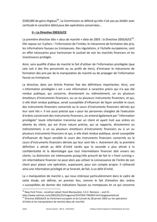 32/61 Vincent Jeannin – M2 JE – 2013/2014 Trading à Haute Fréquence et Manipulation de Cours
$500,000 de gains litigieux54
. La Commission se défend qu’elle n’ait pas pu établir avec
certitude le caractère délictueux des opérations concernées…
II – La Directive 2003/6/CE
La première directive dite « abus de marché » date de 2003 : la Directive 2003/6/CE55
.
Elle repose sur 3 piliers : l’information de l’initiée, le mécanisme de formation des prix,
les informations fausses ou trompeuses. Des régulations, à l’échelle européenne, sont
en effet nécessaires pour harmoniser le souhait de voir les marchés financiers et les
investisseurs protégés.
Ainsi, sera qualifié d’abus de marché le fait d’utiliser de l’information privilégiée (que
cela soit à des fins personnels ou au profit de tiers), d’entraver le mécanisme de
formation des prix par de la manipulation de marché ou de propager de l’information
fausse ou trompeuse.
La directive, dans son Article Premier fixe des définitions importantes. Ainsi, une
« information privilégiée » est « une information à caractère précis qui n'a pas été
rendue publique, qui concerne, directement ou indirectement, un ou plusieurs
émetteurs d'instruments financiers, ou un ou plusieurs instruments financiers, et qui,
si elle était rendue publique, serait susceptible d'influencer de façon sensible le cours
des instruments financiers concernés ou le cours d'instruments financiers dérivés qui
leur sont liés ». Il est aussi précisé que « pour les personnes chargées de l'exécution
d'ordres concernant des instruments financiers, on entend également par "information
privilégiée" toute information transmise par un client et ayant trait aux ordres en
attente du client, qui est d'une nature précise, qui se rapporte, directement ou
indirectement, à un ou plusieurs émetteurs d'instruments financiers ou à un ou
plusieurs instruments financiers et qui, si elle était rendue publique, serait susceptible
d'influencer de façon sensible le cours des instruments financiers concernés ou le
cours d'instruments financiers dérivés qui leur sont liés ». Autrement dit, la première
définition a attrait au délit d’initié tandis que la seconde a plus attrait à la
confidentialité et la déontologie que tout intermédiaire financier doit envers ses
clients. La distinction est intéressante puisqu’elle proscrit de fait le « front running ».
Un intermédiaire financier ne peut alors pas utiliser la connaissance de l’ordre de son
client pour placer une opération, auparavant, pour son compte propre. Il utiliserait
ainsi une information privilégié et se livrerait, de fait, à un délit d’initié.
La « manipulation de marché », qui nous intéresse particulièrement dans le cadre de
cette étude, est définie, en premier lieu, comme le fait d’émettre des ordres
« susceptibles de donner des indications fausses ou trompeuses en ce qui concerne
54
New-York Times - Jonathan Lebed: Stock Manipulator, S.E.C. Nemesis -- and 15 -
http://www.nytimes.com/2001/02/25/magazine/25STOCK-TRADER.html?pagewanted=all
55
Directive 2003/6/CE du Parlement européen et du Conseil du 28 janvier 2003 sur les opérations
d'initiés et les manipulations de marché (abus de marché)
 