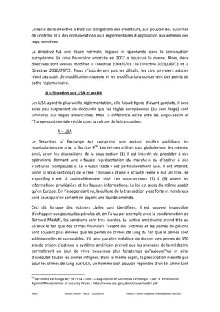 34/61 Vincent Jeannin – M2 JE – 2013/2014 Trading à Haute Fréquence et Manipulation de Cours
Le reste de la directive a trait aux obligations des émetteurs, aux pouvoir des autorités
de contrôle et à des considérations plus réglementaires d’application aux échelles des
pays membres.
La directive fut une étape normale, logique et spontanée dans la construction
européenne. La crise financière amorcée en 2007 a bousculé la donne. Alors, deux
directives sont venues modifier la Directive 2003/6/CE : la Directive 2008/26/CE et la
Directive 2010/78/CE. Nous n’aborderons pas les détails, les cinq premiers articles
n’ont pas subis de modification majeure et les modifications concernent des points de
cadre réglementaire.
III – Situation aux USA et au UK
Les USA ayant la plus vieille règlementation, elle faisait figure d’avant-gardiste. Il sera
alors peu surprenant de découvrir que les règles européennes (au sens large) sont
similaires aux règles américaines. Mais la différence entre ente les Anglo-Saxon et
l’Europe continentale réside dans la culture de la transaction.
A – USA
Le Securities of Exchange Act comprend une section entière prohibant les
manipulations de prix, la Section 956
. Les termes utilisés sont globalement les mêmes,
ainsi, selon les dispositions de la sous-section (1) il est interdit de procéder à des
opérations donnant une « fausse représentation du marché » ou d’opérer à des
« activités trompeuses ». Le « wash trade » est particulièrement visé. Il est interdit,
selon la sous-section(2) de « crée l’illusion » d’une « activité réelle » sur un titre. Le
« spoofing » est là particulièrement visé. Les sous-sections (3) à (6) visent les
informations privilégiées et les fausses informations. La loi est alors du même acabit
qu’en Europe. On l’a cependant vu, la culture de la transaction y est forte et nombreux
sont ceux qui s’en sortent en payant une lourde amende.
Ceci dit, lorsque des victimes civiles sont identifiées, il est souvent impossible
d’échapper aux poursuites pénales et, on l’a vu par exemple avec la condamnation de
Bernard Madoff, les sanctions sont très lourdes. La justice américaine prend très au
sérieux le fait que des crimes financiers fassent des victimes et les peines de prisons
sont souvent plus élevées que les peines de crimes de sang du fait que le peines sont
additionnelles et cumulables. S’il peut paraître irréaliste de donner des peines de 150
ans de prison, c’est que le système américain prévoit que les avancées de la médecine
permettront un jour de vivre beaucoup plus longtemps qu’aujourd’hui et ainsi
d’exécuter toutes les peines infligées. Dans le même esprit, la prescription n’existe pas
pour les crimes de sang aux USA, un homme doit pouvoir répondre d’un tel crime tant
56
Securities Exchange Act of 1934 - Title I—Regulation of Securities Exchanges - Sec. 9. Prohibition
Against Manipulation of Security Prices - http://www.sec.gov/about/laws/sea34.pdf
 