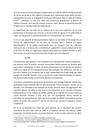 35/61 Vincent Jeannin – M2 JE – 2013/2014 Trading à Haute Fréquence et Manipulation de Cours
qu’il est en vie. Une autre fameuse condamnation fut celle de Jeffrey Skilling qui écopa
de 24 ans de prison et $45 millions d’amende pour notamment divers délits d’initiés,
manipulation de cours et propagation de fausse information dans le cadre de l’affaire
Enron57
. L’existence ou non d’un volet civil conditionne globalement le devenir de
l’affaire au pénal, ainsi que les moyens financiers dont dispose la personne accusée
(l’argent est un excellent levier de négociation).
Le Dodd-Frank Act aux USA est un produit de la crise des subprimes de la crise
économique et financière qui s’ensuivi. La loi est entrée en vigueur le 21 juillet 2010 et
a pour but de garantir la stabilité financière et la transparence des marchés.
La loi n’a pas apporté de bouleversements majeurs au Securities of Exchange Act en
termes de règlementation sur les abus de marchés. Elle a renforcé les règles
déontologiques et les règles prudentielles pour les banques. Ceci dit, l’élément
intéressant de la loi est qu'elle a sensiblement augmenté le champ d’action de la SEC
et du CFTC. En effet, les régulateurs régulent dorénavant les marchés dits OTC (« Over
The Counter ») où les instruments financiers de gré à gré sont négociés.
B – UK
C’est peut-être une évidence, mais le Royaume-Uni fait partie de l’Union Européenne…
Ces derniers mois, le premier ministre conservateur David Cameron se retrouve dans
une position compliquée. En effet, les partis conservateurs et travaillistes ont toujours
surfé sur la vague de l’euroscepticisme pour faire prévaloir leur différence. Ceci dit, ils
ont été si habiles à la manœuvre que le parti indépendantiste (l’UKIP dirigé par Nigel
Farage, clin d’œil de l’histoire, c’est un ancien du London Metal Exchange) est devenu
une force incontournable aux dernières élections européennes.
Le ministre conservateur des finances du Royaume-Uni, George Osborne, semble ainsi
perméable à toute évolution des lois qui viendrait de l’Union Européen. Ceci dit, sur le
principe, il est favorable à une évolution sur le plan pénal et mieux une aggravation des
sanctions pénales. En effet, la City, avec la crise financière et les scandales financiers
(notamment, on l’a vu, l’affaire du LIBOR), a perdu de sa superbe mais reste le premier
centre financier mondial. Il veut ainsi, par une exemplarité sévère, rétablir la
réputation du centre financier. Ainsi, après le scandale du LIBOR, il souhaiterait que les
peines de prison aille jusqu’à 758
ans et non pas 4 ans comme le préconise l’Union
Européenne.
On l’a vu, le Royaume-Uni n’était pas avant-gardiste sur la régulation des activités
financières (la FSA a été créée en 1985 et le Financial Services Act date de 1986).
Longtemps considérée comme un paradis financier, la City est alors devenue, en effet,
57
http://www.enronfraud.com/pdf/consolidated_complaint.pdf
58
The Guardian - Currency market rigging could become criminal offence -
http://www.theguardian.com/business/2014/jun/11/currency-market-rigging-criminal-offence
 