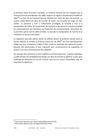 36/61 Vincent Jeannin – M2 JE – 2013/2014 Trading à Haute Fréquence et Manipulation de Cours
la première place financière mondiale. Le Financial Services Act fut remplacé par le
Financial Services and Markets Act 2000, toujours en vigueur actuellement (modifié en
200159
). La Part VIII du Financial Services Markets Act traite des abus de marchés. La
section 118(2) définit les abus de marchés de façon, une nouvelle fois large, en trois
parties : la première a trait à l’information privilégiée, la seconde a trait à la
manipulation de l’offre, de la demande, de l’activité et des prix et la troisième prohibe
les comportements qui créeraient une distorsion des investissements. Autrement dit,
la première partie vise les délits d’initiés, la seconde la manipulation de marché et la
troisième à la fausse information.
Le régulateur peut par ailleurs porter les affaires devant la juridiction pénale selon la
Section 402(1)a et renvoie au Criminal Justice Act de 199360
qui n’est spécifiquement
rédigé que pour condamner le délit d’initié : outre les amendes, des peines de prisons
peuvent être prononcées, 6 mois maximum avec reconnaissance de culpabilité, et
jusqu'à 7 ans sans reconnaissance de culpabilité.
On anticipe alors comment va être modifié le Criminal Justice Act. La partie spécifique
au délit d’initié sera probablement élargie aux abus de marché en général. Le plus gros
challenge du Royaume-Uni est de s’assurer que ses lois seront compatibles avec les
directives Européennes.
59
http://www.legislation.gov.uk/uksi/2001/3649/contents/made
60
http://www.legislation.gov.uk/ukpga/1993/36/contents
 