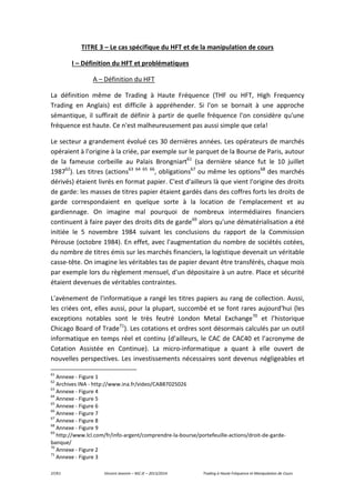 37/61 Vincent Jeannin – M2 JE – 2013/2014 Trading à Haute Fréquence et Manipulation de Cours
TITRE 3 – Le cas spécifique du HFT et de la manipulation de cours
I – Définition du HFT et problématiques
A – Définition du HFT
La définition même de Trading à Haute Fréquence (THF ou HFT, High Frequency
Trading en Anglais) est difficile à appréhender. Si l'on se bornait à une approche
sémantique, il suffirait de définir à partir de quelle fréquence l'on considère qu'une
fréquence est haute. Ce n'est malheureusement pas aussi simple que cela!
Le secteur a grandement évolué ces 30 dernières années. Les opérateurs de marchés
opéraient à l'origine à la criée, par exemple sur le parquet de la Bourse de Paris, autour
de la fameuse corbeille au Palais Brongniart61
(sa dernière séance fut le 10 juillet
198762
). Les titres (actions63 64 65 66
, obligations67
ou même les options68
des marchés
dérivés) étaient livrés en format papier. C'est d'ailleurs là que vient l'origine des droits
de garde: les masses de titres papier étaient gardés dans des coffres forts les droits de
garde correspondaient en quelque sorte à la location de l'emplacement et au
gardiennage. On imagine mal pourquoi de nombreux intermédiaires financiers
continuent à faire payer des droits dits de garde69
alors qu'une dématérialisation a été
initiée le 5 novembre 1984 suivant les conclusions du rapport de la Commission
Pérouse (octobre 1984). En effet, avec l'augmentation du nombre de sociétés cotées,
du nombre de titres émis sur les marchés financiers, la logistique devenait un véritable
casse-tête. On imagine les véritables tas de papier devant être transférés, chaque mois
par exemple lors du règlement mensuel, d'un dépositaire à un autre. Place et sécurité
étaient devenues de véritables contraintes.
L'avènement de l'informatique a rangé les titres papiers au rang de collection. Aussi,
les criées ont, elles aussi, pour la plupart, succombé et se font rares aujourd'hui (les
exceptions notables sont le très feutré London Metal Exchange70
et l’historique
Chicago Board of Trade71
). Les cotations et ordres sont désormais calculés par un outil
informatique en temps réel et continu (d’ailleurs, le CAC de CAC40 et l’acronyme de
Cotation Assistée en Continue). La micro-informatique a quant à elle ouvert de
nouvelles perspectives. Les investissements nécessaires sont devenus négligeables et
61
Annexe - Figure 1
62
Archives INA - http://www.ina.fr/video/CAB87025026
63
Annexe - Figure 4
64
Annexe - Figure 5
65
Annexe - Figure 6
66
Annexe - Figure 7
67
Annexe - Figure 8
68
Annexe - Figure 9
69
http://www.lcl.com/fr/info-argent/comprendre-la-bourse/portefeuille-actions/droit-de-garde-
banque/
70
Annexe - Figure 2
71
Annexe - Figure 3
 