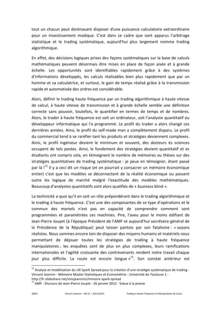 38/61 Vincent Jeannin – M2 JE – 2013/2014 Trading à Haute Fréquence et Manipulation de Cours
tout un chacun peut dorénavant disposer d'une puissance calculatoire extraordinaire
pour un investissement modique. C'est dans ce cadre que sont apparus l'arbitrage
statistique et le trading systématique, aujourd'hui plus largement nomme trading
algorithmique.
En effet, des décisions logiques prises des façons systématiques sur la base de calculs
mathématiques peuvent désormais être mises en place de façon aisée et à grande
échelle. Les opportunités sont identifiables rapidement grâce à des systèmes
d'informations développés, les calculs réalisables bien plus rapidement que par un
homme et sa calculatrice, et surtout, le gain de temps réalisé grâce à la transmission
rapide et automatisée des ordres est considérable.
Alors, définir le trading haute fréquence par un trading algorithmique à haute vitesse
de calcul, à haute vitesse de transmission et à grande échelle semble une définition
correcte sans pouvoir, toutefois, le quantifier en termes de temps et de nombres.
Alors, le trader à haute fréquence est soit un ordinateur, soit l’analyste quantitatif ou
développeur informatique qui l'a programmé. Le profil du trader a alors changé ces
dernières années. Ainsi, le profil du self-made man a complètement disparu. Le profil
du commercial tend à se raréfier tant les produits et stratégies deviennent complexes.
Ainsi, le profil ingénieur devient le minimum et souvent, des docteurs ès sciences
occupent de tels postes. Ainsi, le fondement des stratégies devient quantitatif et es
étudiants ont compris cela, en témoignent le nombre de mémoires ou thèses sur des
stratégies quantitatives de trading systématique : je peux en témoigner, étant passé
par là !72
Il y a ceci dit un risque (et on pourrait y consacrer un mémoire économique
entier) c’est que les modèles se déconnectent de la réalité économique ou passent
outre les logique de marché malgré l’exactitude des modèles mathématiques.
Beaucoup d’analystes quantitatifs sont alors qualifiés de « business blind ».
La technicité a quoi qu’il en soit un rôle prépondérant dans le trading algorithmique et
le trading à haute fréquence. C'est une des composantes de ce type d’opérations et le
commun des mortels n'est pas en capacité de comprendre comment sont
programmées et paramétrées ces machines. Pire, l'aveu pour le moins édifiant de
Jean-Pierre Jouyet (à l’époque Président de l’AMF et aujourd’hui secrétaire général de
la Présidence de la République) peut laisser pantois par son fatalisme : « soyons
réalistes. Nous sommes encore loin de disposer des moyens humains et matériels nous
permettant de déjouer toutes les stratégies de trading à haute fréquence
manipulatoires ; les enquêtes sont de plus en plus complexes, leurs ramifications
internationales et l’agilité croissante des contrevenants rendent notre travail chaque
jour plus difficile. La route est encore longue »73
. Son constat antérieur est
72
Analyse et modélisation du UK Spark Spread pour la création d’une stratégie systématique de trading -
Vincent Jeannin - Mémoire Master Statistiques et Econométrie - Université de Toulouse 1 -
http://fr.slideshare.net/vinzjeannnin/mmoire-spark-spread
73
AMF - Discours de Jean-Pierre Jouyet - 26 janvier 2012 - Vœux à la presse
 