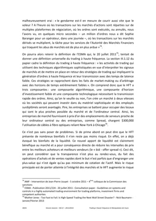 39/61 Vincent Jeannin – M2 JE – 2013/2014 Trading à Haute Fréquence et Manipulation de Cours
malheureusement vrai : « le gendarme est-il en mesure de courir aussi vite que le
voleur ? A l’heure où les transactions sur les marchés d’actions sont réparties sur de
multiples plateformes de négociation, où les ordres sont exécutés, ou annulés, nous
l’avons vu, en quelques micro secondes – un million d’ordres nous a dit Sophie
Baranger pour un opérateur, dans une journée –, où les transactions sur les marchés
dérivés se multiplient, la tâche pour les services de l’Autorité des Marchés Financiers
qui traquent les abus de marchés est de plus en plus ardue »74
.
On pourra alors retenir la définition de l’ESMA qui, le 20 juillet 201175
, tentait de
donner une définition universelle du trading à haute fréquence. La section III.1.12 du
papier cadre la définition du trading à haute fréquence : « les activités de trading qui
utilisent des techniques algorithmiques sophistiquées en vue d’interpréter les signaux
de marchés et de mettre en place en retour des stratégies de trading qui impliquent la
génération d’ordres à haute fréquence et leur transmission avec des temps de latence
faible. Ces stratégies se rapprochent dans les faits de market-making ou d’arbitrage
avec des horizons de temps extrêmement faibles ». On comprend donc que le HFT a
trois composantes : une composante algorithmique, une composante d’horizon
d’investissement faible et une composante technologique nécessitant la transmission
rapide des ordres. Ainsi, qu’on le veuille ou non, l’on crée un marché à deux vitesses
où les sociétés qui peuvent investir dans du matériel sophistiquée et des employés
surdiplômés seront avantagés. Pire, les entreprises se battent pour occuper des locaux
qui sont le plus proches possible du marché et de l’ordinateur central. Ainsi, les
entreprises de marché fournissent à prix d’or des emplacements de serveurs proche de
leur ordinateur central ou des entreprises, comme Spread, chargent $300,000
l’utilisation de câbles à fibre optiques reliant New-York à Chicago76
.
Ce n’est pas sans poser de problèmes. Si de prime abord on peut dire que le HFT
présente de nombreux bienfaits il n’en reste pas moins risqué. En effet, on a déjà
évoqué les bienfaits de la liquidité. Ce nouvel apport de liquidité est clairement
bénéfique au marché et a pour conséquence directe de réduire les intervalles de prix
entre les meilleurs acheteurs et meilleurs vendeurs (le « bid - offer spread »). Ceci dit,
on peut considérer que la transparence n’est plus au rendez-vous, du fait des
opérations d’achats et de ventes rapides dont le but n’est parfois que d’engranger une
plus-value qui n’est égale qu’au pas minimum de cotation de l’actif. Mais le risque
principale est de porter atteinte à l’intégrité des marchés et le HFT augmente le risque
74
AMF - Intervention de Jean-Pierre Jouyet - 5 octobre 2011 – 4
ème
colloque de la Commission des
sanctions
75
ESMA - Publication 2011/224 - 20 juillet 2011 - Consultation paper - Guidelines on systems and
controls in a highly automated trading environment for trading platforms, investment firms and
competent authorites
76
Mother Jones - Too Fast to Fail: Is High-Speed Trading the Next Wall Street Disaster? - Nick Baumann -
Janvier/Février 2013
 