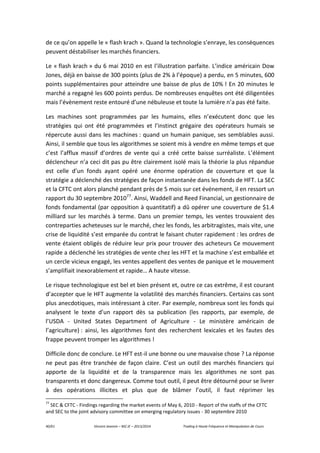40/61 Vincent Jeannin – M2 JE – 2013/2014 Trading à Haute Fréquence et Manipulation de Cours
de ce qu’on appelle le « flash krach ». Quand la technologie s’enraye, les conséquences
peuvent déstabiliser les marchés financiers.
Le « flash krach » du 6 mai 2010 en est l’illustration parfaite. L’indice américain Dow
Jones, déjà en baisse de 300 points (plus de 2% à l’époque) a perdu, en 5 minutes, 600
points supplémentaires pour atteindre une baisse de plus de 10% ! En 20 minutes le
marché a regagné les 600 points perdus. De nombreuses enquêtes ont été diligentées
mais l’évènement reste entouré d’une nébuleuse et toute la lumière n’a pas été faite.
Les machines sont programmées par les humains, elles n’exécutent donc que les
stratégies qui ont été programmées et l’instinct grégaire des opérateurs humais se
répercute aussi dans les machines : quand un humain panique, ses semblables aussi.
Ainsi, il semble que tous les algorithmes se soient mis à vendre en même temps et que
c’est l’afflux massif d’ordres de vente qui a créé cette baisse surréaliste. L’élément
déclencheur n’a ceci dit pas pu être clairement isolé mais la théorie la plus répandue
est celle d’un fonds ayant opéré une énorme opération de couverture et que la
stratégie a déclenché des stratégies de façon instantanée dans les fonds de HFT. La SEC
et la CFTC ont alors planché pendant près de 5 mois sur cet événement, il en ressort un
rapport du 30 septembre 201077
. Ainsi, Waddell and Reed Financial, un gestionnaire de
fonds fondamental (par opposition à quantitatif) a dû opérer une couverture de $1.4
milliard sur les marchés à terme. Dans un premier temps, les ventes trouvaient des
contreparties acheteuses sur le marché, chez les fonds, les arbitragistes, mais vite, une
crise de liquidité s’est emparée du contrat le faisant chuter rapidement : les ordres de
vente étaient obligés de réduire leur prix pour trouver des acheteurs Ce mouvement
rapide a déclenché les stratégies de vente chez les HFT et la machine s’est emballée et
un cercle vicieux engagé, les ventes appellent des ventes de panique et le mouvement
s’amplifiait inexorablement et rapide… A haute vitesse.
Le risque technologique est bel et bien présent et, outre ce cas extrême, il est courant
d’accepter que le HFT augmente la volatilité des marchés financiers. Certains cas sont
plus anecdotiques, mais intéressant à citer. Par exemple, nombreux sont les fonds qui
analysent le texte d’un rapport dès sa publication (les rapports, par exemple, de
l’USDA - United States Department of Agriculture - Le ministère américain de
l’agriculture) : ainsi, les algorithmes font des recherchent lexicales et les fautes des
frappe peuvent tromper les algorithmes !
Difficile donc de conclure. Le HFT est-il une bonne ou une mauvaise chose ? La réponse
ne peut pas être tranchée de façon claire. C’est un outil des marchés financiers qui
apporte de la liquidité et de la transparence mais les algorithmes ne sont pas
transparents et donc dangereux. Comme tout outil, il peut être détourné pour se livrer
à des opérations illicites et plus que de blâmer l’outil, il faut réprimer les
77
SEC & CFTC - Findings regarding the market events of May 6, 2010 - Report of the staffs of the CFTC
and SEC to the joint advisory committee on emerging regulatory issues - 30 septembre 2010
 
