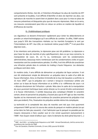 41/61 Vincent Jeannin – M2 JE – 2013/2014 Trading à Haute Fréquence et Manipulation de Cours
comportements illicites. Ceci dit, si l’intention d’éradiquer les abus de marchés du HFT
sont présente et louables, il est difficile d’identifier et donc de réprimer ces abus. Les
opérateurs de marchés le savent bien et plaident donc aussi pour la mise en place de
mesures préventives et bloquantes plus que de mesures répressives. Mais on le verra,
ces mesures consisteraient peut être en retour en arrière en matière de liquidité et
d’efficience de marché.
B – Problématiques juridiques
Les régulateurs se doivent d’intervenir rapidement pour éviter les débordements et
prendre un retard technologique qu’il sera difficile de combler. En effet, l’AMF estime
que jusqu’à 35% des transactions réalisées sur les marchés Européens le sont par
l’intermédiaire de HFT. Aux USA, on monterait même jusqu’à 60% !78
Il est peut-être
déjà bien tard…
Si les intentions sont présentes, la répression pose ceci dit problème. La répression a
pour base les abus de marchés et plus spécifiquement, dans ce qui nous concerne, la
manipulation de cours. Or, on l’a vu, nombreuses sont les condamnations
administratives, beaucoup moins nombreuses sont les condamnations civiles et quasi-
inexistantes sont les condamnations pénales. En effet, il est très difficile de caractériser
une infraction pénale dans le contexte du trading à haute fréquence. Les obstacles
juridiques sont donc réels.
En matière civile, il sera difficile de démontrer un préjudice de façon certaine. Il est
ceci dit relativement simple de démontrer un préjudice dans le cadre d’un délit de
fausse information. Ainsi, la Chambre Criminelle de la Cour de Cassation a confirmé, le
15 mars 199379
, que le préjudice est « certain » lorsqu’un investisseur achète une
action sur la base de fausse information et se chiffre à la « différence de cours » et
« découle directement de l'infraction » pénale. Mais dans le cadre de la manipulation
de cours purement technique (avec action directe sur le carnet d’ordre contrairement
à la fausse information), il semble beaucoup plus compliqué d’établir le caractère
certain, direct et personnel du préjudice, d’autant plus que le HFT agit sur des marchés
liquides où les intervenants sont nombreux (le caractère personnel du préjudice n’est
alors pas évident). Pire, l’évaluation du préjudice semble même très compliquée.
La technicité et la complexité des abus de marchés sont tels que c’est quasiment
uniquement l’AMF qui est à la source des saisies du parquet en matière pénale (ce qui
arrive dans les faits peu souvent) : c’est l’admission que le parquet ne possède pas les
moyens nécessaires à faire cavalier seul et s’en remet quasiment exclusivement à
l’AMF. Yves Guyon notait d’ailleurs que « dans le domaine du droit pénal boursier [...]
78
AMF - Avril 2011 - Le trading haute fréquence vu de l’AMF - Arnaud Oseredczuck, chef du service de la
surveillance des marchés de l'AMF
79
Cour de Cassation, Chambre Criminelle, 15 mars 1993, pourvoi 92-82263
 