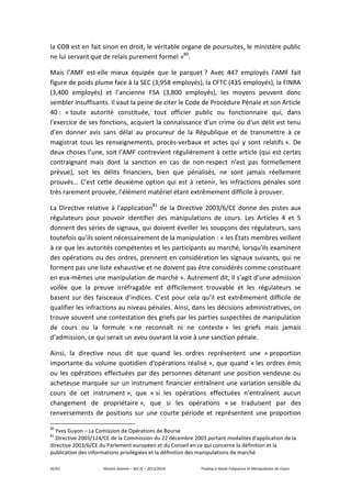 42/61 Vincent Jeannin – M2 JE – 2013/2014 Trading à Haute Fréquence et Manipulation de Cours
la COB est en fait sinon en droit, le véritable organe de poursuites, le ministère public
ne lui servant que de relais purement formel »80
.
Mais l’AMF est-elle mieux équipée que le parquet ? Avec 447 employés l’AMF fait
figure de poids plume face à la SEC (3,958 employés), la CFTC (435 employés), la FINRA
(3,400 employés) et l’ancienne FSA (3,800 employés), les moyens peuvent donc
sembler insuffisants. Il vaut la peine de citer le Code de Procédure Pénale et son Article
40 : « toute autorité constituée, tout officier public ou fonctionnaire qui, dans
l'exercice de ses fonctions, acquiert la connaissance d'un crime ou d'un délit est tenu
d'en donner avis sans délai au procureur de la République et de transmettre à ce
magistrat tous les renseignements, procès-verbaux et actes qui y sont relatifs ». De
deux choses l’une, soit l’AMF contrevient régulièrement à cette article (qui est certes
contraignant mais dont la sanction en cas de non-respect n’est pas formellement
prévue), soit les délits financiers, bien que pénalisés, ne sont jamais réellement
prouvés… C’est cette deuxième option qui est à retenir, les infractions pénales sont
très rarement prouvée, l’élément matériel étant extrêmement difficile à prouver.
La Directive relative à l’application81
de la Directive 2003/6/CE donne des pistes aux
régulateurs pour pouvoir identifier des manipulations de cours. Les Articles 4 et 5
donnent des séries de signaux, qui doivent éveiller les soupçons des régulateurs, sans
toutefois qu’ils soient nécessairement de la manipulation : « les États membres veillent
à ce que les autorités compétentes et les participants au marché, lorsqu'ils examinent
des opérations ou des ordres, prennent en considération les signaux suivants, qui ne
forment pas une liste exhaustive et ne doivent pas être considérés comme constituant
en eux-mêmes une manipulation de marché ». Autrement dit, il s’agit d’une admission
voilée que la preuve irréfragable est difficilement trouvable et les régulateurs se
basent sur des faisceaux d’indices. C’est pour cela qu’il est extrêmement difficile de
qualifier les infractions au niveau pénales. Ainsi, dans les décisions administratives, on
trouve souvent une contestation des griefs par les parties suspectées de manipulation
de cours ou la formule « ne reconnaît ni ne conteste » les griefs mais jamais
d’admission, ce qui serait un aveu ouvrant la voie à une sanction pénale.
Ainsi, la directive nous dit que quand les ordres représentent une « proportion
importante du volume quotidien d'opérations réalisé », que quand « les ordres émis
ou les opérations effectuées par des personnes détenant une position vendeuse ou
acheteuse marquée sur un instrument financier entraînent une variation sensible du
cours de cet instrument », que « si les opérations effectuées n'entraînent aucun
changement de propriétaire », que si les opérations « se traduisent par des
renversements de positions sur une courte période et représentent une proportion
80
Yves Guyon – La Comission de Opérations de Bourse
81
Directive 2003/124/CE de la Commission du 22 décembre 2003 portant modalités d'application de la
directive 2003/6/CE du Parlement européen et du Conseil en ce qui concerne la définition et la
publication des informations privilégiées et la définition des manipulations de marché
 