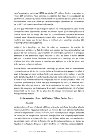 44/61 Vincent Jeannin – M2 JE – 2013/2014 Trading à Haute Fréquence et Manipulation de Cours
cas d’un opérateur qui, en avril 2011, aurait placé 15 millions d’ordres et aurait eu en
retour 154 exécutions. Nous sommes en présence d’un taux de non-exécution de
99.998973%. Le record du temps minimum entre le placement de deux ordres est de 7
microsecondes tandis que l’ordre qui a été annulé le plus rapidement est un ordre qui
est resté 25 microsecondes valides sur le marché.
On a vu que cette méthode est faite pour tromper les autres opérateurs (voire même
tromper les autres algorithmes) et mais on pourrait arguer qu’un ordre placé sur le
marché même pour un temps très court est potentiellement exécutable et certains
traders à haute fréquence pourraient être pris à leur propre jeu s’ils tombaient sur une
machine plus rapide que la leur. Donc, la méthode du « spoofing » standard (dit
« layering ») trouve ses supporters.
L’objectif du « Spoofing » est donc de créer un mouvement de marché dit
« momentum ignition ». Le fait de mettre une pression sur les ordres acheteurs va
pousser de vrais acheteurs à vouloir acheter en priorité (en augmentant le prix) pour
bénéficier d’une potentielle vague haussière si tous les ordres d’achats étaient
exécutés. Le tradeur haute fréquence qui pratique du « spoofing » sur les ordres
d’achats veut donc faire monter le marcher pour exécuter un ordre de vente, seul
ordre qui sera réellement exécuté.
Il existe ceci dit une autre méthode de « spoofing » qui, quant à elle, est unanimement
considérée comme illicite : le « quote stuffing » (littéralement du gavage). En effet, il
s’agit là d’envoyer un grand nombre d’ordres, de les annuler, de les replacer et ainsi de
suite, dans l’unique but de ralentir les ordinateurs de marché et complexifier le carnet
d’ordre en vue de rendre sa lecture compliquée pour les autres opérateurs. Mais cela
ouvre une problématique, le but n’est pas de manipuler les cours, la méthode peut-
elle donc être réprimée dans le cadre de la manipulation de cours ? Certes, elle sert
souvent de précurseur ou de catalyseur à une autre manipulation mais elle n’agit pas
directement sur le cours. On est plus dans le piratage informatiaue que dqns la
manipulation de marché.
III – La répression : Kraay , Swift Trade et Trillium, Panther Energy
A – Kraay
La répression en France n’a jamais ciblé une entreprise spécifique de trading à haute
fréquence. Sommes-nous plus vertueux ? Les moyens de l’AMF sont-ils insuffisants ?
Difficile de se prononcer. Ceci dit, en France, nous n’avons plus que très peu de société
de trading ou de hedge-funds. Les FCIMT (hedge-funds à la Française) représentent
une part minime de la gestion collective. La société des trading sont peu nombreuses.
La principale raison a trait à la fiscalité. Elle est bien plus avantageuse en Suisse, au
Pays-Bas et au Royaume-Uni pour ce genre d’activité (en restant au niveau européen).
 