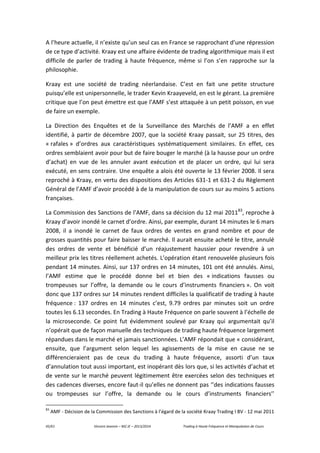 45/61 Vincent Jeannin – M2 JE – 2013/2014 Trading à Haute Fréquence et Manipulation de Cours
A l’heure actuelle, il n’existe qu’un seul cas en France se rapprochant d’une répression
de ce type d’activité. Kraay est une affaire évidente de trading algorithmique mais il est
difficile de parler de trading à haute fréquence, même si l’on s’en rapproche sur la
philosophie.
Kraay est une société de trading néerlandaise. C’est en fait une petite structure
puisqu’elle est unipersonnelle, le trader Kevin Kraayeveld, en est le gérant. La première
critique que l’on peut émettre est que l’AMF s’est attaquée à un petit poisson, en vue
de faire un exemple.
La Direction des Enquêtes et de la Surveillance des Marchés de l’AMF a en effet
identifié, à partir de décembre 2007, que la société Kraay passait, sur 25 titres, des
« rafales » d’ordres aux caractéristiques systématiquement similaires. En effet, ces
ordres semblaient avoir pour but de faire bouger le marché (à la hausse pour un ordre
d’achat) en vue de les annuler avant exécution et de placer un ordre, qui lui sera
exécuté, en sens contraire. Une enquête a alois été ouverte le 13 février 2008. Il sera
reproché à Kraay, en vertu des dispositions des Articles 631-1 et 631-2 du Règlement
Général de l’AMF d’avoir procédé à de la manipulation de cours sur au moins 5 actions
françaises.
La Commission des Sanctions de l’AMF, dans sa décision du 12 mai 201183
, reproche à
Kraay d’avoir inondé le carnet d’ordre. Ainsi, par exemple, durant 14 minutes le 6 mars
2008, il a inondé le carnet de faux ordres de ventes en grand nombre et pour de
grosses quantités pour faire baisser le marché. Il aurait ensuite acheté le titre, annulé
des ordres de vente et bénéficié d’un réajustement haussier pour revendre à un
meilleur prix les titres réellement achetés. L’opération étant renouvelée plusieurs fois
pendant 14 minutes. Ainsi, sur 137 ordres en 14 minutes, 101 ont été annulés. Ainsi,
l’AMF estime que le procédé donne bel et bien des « indications fausses ou
trompeuses sur l’offre, la demande ou le cours d’instruments financiers ». On voit
donc que 137 ordres sur 14 minutes rendent difficiles la qualificatif de trading à haute
fréquence : 137 ordres en 14 minutes c’est, 9.79 ordres par minutes soit un ordre
toutes les 6.13 secondes. En Trading à Haute Fréquence on parle souvent à l’échelle de
la microseconde. Ce point fut évidemment soulevé par Kraay qui argumentait qu’il
n’opérait que de façon manuelle des techniques de trading haute fréquence largement
répandues dans le marché et jamais sanctionnées. L’AMF répondait que « considérant,
ensuite, que l’argument selon lequel les agissements de la mise en cause ne se
différencieraient pas de ceux du trading à haute fréquence, assorti d’un taux
d’annulation tout aussi important, est inopérant dès lors que, si les activités d’achat et
de vente sur le marché peuvent légitimement être exercées selon des techniques et
des cadences diverses, encore faut-il qu’elles ne donnent pas ‘’des indications fausses
ou trompeuses sur l’offre, la demande ou le cours d’instruments financiers’’
83
AMF - Décision de la Commission des Sanctions à l’égard de la société Kraay Trading I BV - 12 mai 2011
 