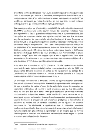 46/61 Vincent Jeannin – M2 JE – 2013/2014 Trading à Haute Fréquence et Manipulation de Cours
présentant, comme c’est le cas en l’espèce, les caractéristiques d’une manipulation de
cours ». Pour l’AMF, peu importe la fréquence, la manipulation de cours reste de la
manipulation de cours. C’est intéressant car le propos sous-jacent est que le HFT ne
semble pas contrevenir au règles de marchés en tant que telle, ce sont certaines
techniques d’abus qui contreviennent aux règles, pas le moyen.
Des soupçons pesaient sur d’autres titres mais l’AMF n’a pu les identifier. Autrement
dit, l’AMF a sanctionné une société pour 14 minutes de « spoofing » réalisées à l’aide
d’un algorithme. Et c’est là que la décision est intéressante. A la première lecture, cela
peut prêter à sourire mais cela lance un signal au marché, l’AMF veut être intraitable
avec la manipulation de cours, qu’elle soit algorithmique et à haute fréquence ne
change rien, et, le fait que les manipulations soient opérées rapidement sur de petites
périodes ne met pas les opérateurs à l’abri. Le HFT n’est pas répréhensible en soi, c’est
un simple outil. C’est aussi un enseignement important de la décision. L’AMF admet
d’ailleurs parfois que le HFT est une bonne chose en termes de liquidité et d’efficience
de marché : le Groupe de travail de l’AMF présidé par Jean-Pierre Pinatton et Olivier
Poupart-Lafarge84
écrit dans son rapport que le HFT a apporté une « très forte
augmentation des volumes » et un « resserrement des fourchettes entre bid et ask ».
Une chasse aux HFT n’est donc pas nécessairement amorcée.
Kraay sera ainsi condamné à €10,000 d’amende… Si cela représente un multiple
important des gains indument réalisés qui ne représentaient pas plus de €500, cela
peut paraître dérisoire et surtout un échec car le représentant du collège de la
Commission des Sanctions réclamait €1 million d’amende pointant le « caractère
systématique et répétitif du mode opératoire de Kraay ».
On prend ceci conscience de la difficulté à laquelle les régulateurs seront confrontés.
Sans vouloir présumer d’une culpabilité de Kraay à plus grande échelle, on imagine ceci
dit que sa stratégie de trading n’a pas été la seule illicite et que les suspicions de
« caractère systématique et répétitif » n’ont simplement pas pu être démontrées.
Ainsi, il a fallu plus d’un an et demi à l’AMF pour reconstituer 14 minutes de marché
pour un seul et unique titre Nexans. L’AMF semble alors avoir capitulé et n’a pu
apporter de preuves sur les autres titres sur lesquels pesaient de lourdes suspicions. Le
volume de données à analyser est tout simplement prodigieux, la reconstitution à
posteriori du marché est un véritable casse-tête tant la liquidité est devenue
importante et l’on commence à appréhender que la répression s’annonce
extrêmement compliquée. Les entreprises ayant de gros moyens technologiques et
humains seront alors plus difficiles à réprimander car on imagine que les moyens
technologiques et financiers leur permettront de développer des stratégies à la pointe
et non pas les stratégies les plus évidentes.
84
AMF - Rapport sur la révision de la directive MIF - 11 juin 2010
 
