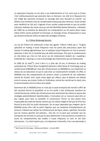 47/61 Vincent Jeannin – M2 JE – 2013/2014 Trading à Haute Fréquence et Manipulation de Cours
La répression française en est alors à ses balbutiements et l’on verra que la France
n’est malheureusement pas pionnière dans ce domaine. Les USA et le Royaume-Uni
ont infligé des sanctions envoyant un message bien plus dissuasif au marché. Les
affaires sont similaires mais les condamnations beaucoup plus sérieuses. Kraay semble
avoir bénéficié du fait qu’il s’agissait d’une société unipersonnelle et que les profits
indument réalisées (du moins ceux qui ont été identifiés) étaient dérisoires. L’abandon
de l’AMF de sa tentative de démontrer les manipulations sur les autres titres risque
même d’être contre-productif et d’envoyer un message d’aveu d’impuissance à ceux
qui seraient tentés de mettre en place des stratégies similaires.
B – Trillium Brokerage Services
Les cas de Trillium est intéressant à bien des égards. Trillium n'était pas à l’origine
spécialisé en trading à haute fréquence mais fut partie des précurseurs ayant fait
évoluer le trading algorithmique vers le trading à haute fréquence et c’est le premier
opérateur à être mis à l'amende pour de telles techniques. Plus que la condamnation
en elle-même qui n'est en fait qu'un cas de relativement évident de « spoofing »
(méthode de « layering »), c'est la chronologie des évènements qui est intéressante.
En 2005 (le 22 août85
), c'est à dire il y a près des 10 ans, le directeur du trading
automatisé de Trillium (Paul Famighetti) déclarait à Wall Street & Technology que sa
société louait $100,000 par mois des infrastructures au NASDAQ en vue d'optimiser la
vitesse de ses exécutions et que le coût était un investissement rentable. En effet, le
NASDAQ loue des emplacements de serveurs situés à proximité de son ordinateur
central de marché. Anis, toute chose égale par ailleurs, plus la distance est réduite
entre le serveur qui envoie l'ordre et l'ordinateur central du marché qui le reçoit, plus
la communication entre les deux sera rapide.
Autrement dit, le NASDAQ (mais ce n'est pas la seule entreprise de marché à offrir de
tels services) fournit la possibilité, et en tire profit, à des entreprises membres du
marché de pouvoir utiliser des infrastructures leur permettant de mettre en œuvre des
stratégies potentiellement répréhensibles. L’insinuation est un raccourci peut-être un
peu rapide, pour faire un parallèle, le constructeur Ferrari ne sera jamais tenu
responsable des excès de vitesse commis par ses clients malgré le fait que la firme leur
fournit (à prix d'or) les outils nécessaires. On ne peut cependant pas imaginer que le
NASDAQ puisse être naïf au point d'ignorer que ses locataires d'emplacements de
serveurs n'allaient pas utiliser les infrastructures de façon, disons, optimale. Peut-être
que les revenus générés ont prévalus... Ceci dit, on ne peut que constater que les
entreprises de marchés ne sont pas les plus véhémentes ni les premières à remettre en
cause les comportements des traders à haute fréquence et sont en fait bien
silencieuses… Il y a fort à parier que, si la répression s’intensifie, il leur sera demandé, à
85
Wall Street & Technology – Milliseconds Matter – 22 août 2005
 