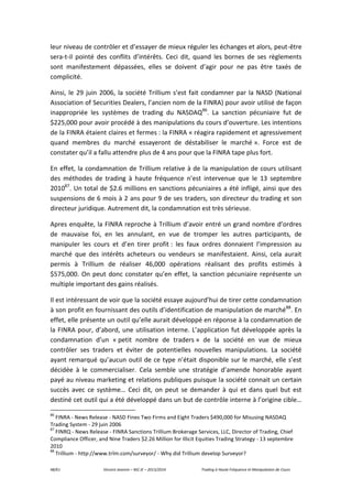 48/61 Vincent Jeannin – M2 JE – 2013/2014 Trading à Haute Fréquence et Manipulation de Cours
leur niveau de contrôler et d’essayer de mieux réguler les échanges et alors, peut-être
sera-t-il pointé des conflits d’intérêts. Ceci dit, quand les bornes de ses règlements
sont manifestement dépassées, elles se doivent d’agir pour ne pas être taxés de
complicité.
Ainsi, le 29 juin 2006, la société Trillium s’est fait condamner par la NASD (National
Association of Securities Dealers, l’ancien nom de la FINRA) pour avoir utilisé de façon
inappropriée les systèmes de trading du NASDAQ86
. La sanction pécuniaire fut de
$225,000 pour avoir procédé à des manipulations du cours d’ouverture. Les intentions
de la FINRA étaient claires et fermes : la FINRA « réagira rapidement et agressivement
quand membres du marché essayeront de déstabiliser le marché ». Force est de
constater qu’il a fallu attendre plus de 4 ans pour que la FINRA tape plus fort.
En effet, la condamnation de Trillium relative à de la manipulation de cours utilisant
des méthodes de trading à haute fréquence n’est intervenue que le 13 septembre
201087
. Un total de $2.6 millions en sanctions pécuniaires a été infligé, ainsi que des
suspensions de 6 mois à 2 ans pour 9 de ses traders, son directeur du trading et son
directeur juridique. Autrement dit, la condamnation est très sérieuse.
Apres enquête, la FINRA reproche à Trillium d’avoir entré un grand nombre d’ordres
de mauvaise foi, en les annulant, en vue de tromper les autres participants, de
manipuler les cours et d’en tirer profit : les faux ordres donnaient l’impression au
marché que des intérêts acheteurs ou vendeurs se manifestaient. Ainsi, cela aurait
permis à Trillium de réaliser 46,000 opérations réalisant des profits estimés à
$575,000. On peut donc constater qu’en effet, la sanction pécuniaire représente un
multiple important des gains réalisés.
Il est intéressant de voir que la société essaye aujourd’hui de tirer cette condamnation
à son profit en fournissant des outils d’identification de manipulation de marché88
. En
effet, elle présente un outil qu’elle aurait développé en réponse à la condamnation de
la FINRA pour, d’abord, une utilisation interne. L’application fut développée après la
condamnation d’un « petit nombre de traders » de la société en vue de mieux
contrôler ses traders et éviter de potentielles nouvelles manipulations. La société
ayant remarqué qu’aucun outil de ce type n’était disponible sur le marché, elle s’est
décidée à le commercialiser. Cela semble une stratégie d’amende honorable ayant
payé au niveau marketing et relations publiques puisque la société connait un certain
succès avec ce système… Ceci dit, on peut se demander à qui et dans quel but est
destiné cet outil qui a été développé dans un but de contrôle interne à l’origine cible…
86
FINRA - News Release - NASD Fines Two Firms and Eight Traders $490,000 for Misusing NASDAQ
Trading System - 29 juin 2006
87
FINRQ - News Release - FINRA Sanctions Trillium Brokerage Services, LLC, Director of Trading, Chief
Compliance Officer, and Nine Traders $2.26 Million for Illicit Equities Trading Strategy - 13 septembre
2010
88
Trillium - http://www.trlm.com/surveyor/ - Why did Trillium develop Surveyor?
 