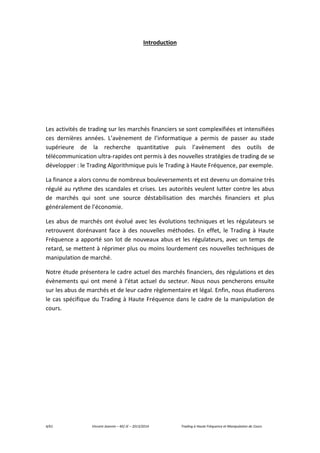 4/61 Vincent Jeannin – M2 JE – 2013/2014 Trading à Haute Fréquence et Manipulation de Cours
Introduction
Les activités de trading sur les marchés financiers se sont complexifiées et intensifiées
ces dernières années. L’avènement de l’informatique a permis de passer au stade
supérieure de la recherche quantitative puis l’avènement des outils de
télécommunication ultra-rapides ont permis à des nouvelles stratégies de trading de se
développer : le Trading Algorithmique puis le Trading à Haute Fréquence, par exemple.
La finance a alors connu de nombreux bouleversements et est devenu un domaine très
régulé au rythme des scandales et crises. Les autorités veulent lutter contre les abus
de marchés qui sont une source déstabilisation des marchés financiers et plus
généralement de l’économie.
Les abus de marchés ont évolué avec les évolutions techniques et les régulateurs se
retrouvent dorénavant face à des nouvelles méthodes. En effet, le Trading à Haute
Fréquence a apporté son lot de nouveaux abus et les régulateurs, avec un temps de
retard, se mettent à réprimer plus ou moins lourdement ces nouvelles techniques de
manipulation de marché.
Notre étude présentera le cadre actuel des marchés financiers, des régulations et des
évènements qui ont mené à l’état actuel du secteur. Nous nous pencherons ensuite
sur les abus de marchés et de leur cadre règlementaire et légal. Enfin, nous étudierons
le cas spécifique du Trading à Haute Fréquence dans le cadre de la manipulation de
cours.
 