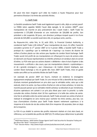 49/61 Vincent Jeannin – M2 JE – 2013/2014 Trading à Haute Fréquence et Manipulation de Cours
On peut très bien imaginer qu’il cible les traders à haute fréquence pour leur
permettre d’évoluer à la limite des activités illicites.
C – Swift Trade
La Société canadienne Swift Trade avait également quant à elle, déjà un certain passif.
La FINRA (alors appelée NASD) l’avait déjà épinglé, le 16 octobre 200289
, pour
manipulation de marché et plus précisément des « wash trade ». Swift Trade fut
condamnée à $75,000 d’amende et une restitution de $26,000 de profits. Son
président a été suspendu 30 jours, son directeur juridique écopait quant à lui d’une
amende de $25,000. La société avait donc été, en quelque sorte, avertie…
Au Royaume-Uni, cette fois, le 31 août 2011, la Financial Conduct Authority, a
condamné Swift Trade à £8 millions90
pour manipulation de cours. En effet, l’autorité
considère qu’entre le 1er
janvier 2007 et le 4 janvier 2008, a Société Swift Trade a
pratiqué du « spoofing » par la méthode de « layering » au travers de dizaine de
milliers d’ordres placés sur des actions peu liquides du London Stock Exchange. Swift
Trader aurait tiré profit de ces manipulations en influençant le cours de actions visés
en donnant une fausse représentation es intérêts acheteurs et vendeurs dans le carnet
d’ordres. La FCA note que ces actions étaient « délibérée » dans le but d’opérer à des
mouvements « artificiels » des cours, que ces manipulations étaient « systématique »
et de « grande envergure », que « beaucoup » de traders étaient impliqués, que
London Stock Exchange a mis en garde dès mars 2007 Swift Trade, mise en garde
restée sans effet sur les activités illicites de Swift Trade.
Un exemple de janvier 2007 est fourni, mettant en évidence le stratagème
typiquement employé par Swift Trade. En une minute le FSA a identifié de faux ordres
d’achats montant graduellement en prix alors que le véritable ordre, celui qui a été
exécuté, était à la vente. Les faux ordres d’achat on crée un biais acheteur, le reste du
marché pouvait penser qu’un véritable intérêt acheteur se dévoilait et par mimétisme,
d’autres opérateurs ont acheté à un prix plus élevé pour avoir la priorité. La taille
cumulée des ordres d’achats était 10 fois supérieure à la taille des ordres de vente.
Une fois le véritable ordre (la vente) exécuté, Swift Trade annulait ses ordres d’achat et
réalisait le stratagème en sens inverse pour racheter les titres vendus, plus bas. Les
taux d’annulations d’ordres pour Swift Trade étaient nettement supérieurs à la
moyenne et la durée de vie des ordres était d’en moyenne 18 secondes, bien en deçà
de la moyenne.
La FCA n’a pu établir la somme des profits indument réalisés et s’est alors basé, en
référence, sur la totalité des profits de 2007 (£1.75 million) pour déterminer la pénalité
89
NASD News Release - NASD Settles Charges Against Swift Trade Securities for Deceptive Trading and
Non-Bona Fide "Wash" Transactions in QQQ
90
FCA - Decision Notice - http://www.fsa.gov.uk/static/pubs/decisions/swift_trade.pdf
 