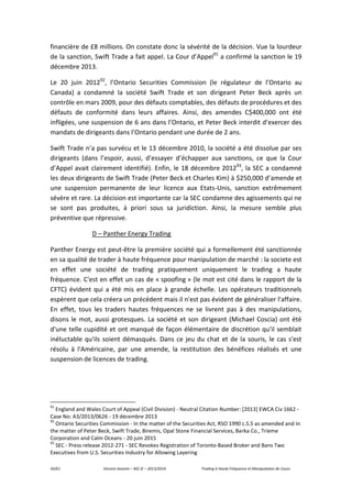 50/61 Vincent Jeannin – M2 JE – 2013/2014 Trading à Haute Fréquence et Manipulation de Cours
financière de £8 millions. On constate donc la sévérité de la décision. Vue la lourdeur
de la sanction, Swift Trade a fait appel. La Cour d’Appel91
a confirmé la sanction le 19
décembre 2013.
Le 20 juin 201292
, l’Ontario Securities Commission (le régulateur de l’Ontario au
Canada) a condamné la société Swift Trade et son dirigeant Peter Beck après un
contrôle en mars 2009, pour des défauts comptables, des défauts de procédures et des
défauts de conformité dans leurs affaires. Ainsi, des amendes C$400,000 ont été
infligées, une suspension de 6 ans dans l’Ontario, et Peter Beck interdit d’exercer des
mandats de dirigeants dans l’Ontario pendant une durée de 2 ans.
Swift Trade n’a pas survécu et le 13 décembre 2010, la société a été dissolue par ses
dirigeants (dans l’espoir, aussi, d’essayer d’échapper aux sanctions, ce que la Cour
d’Appel avait clairement identifié). Enfin, le 18 décembre 201293
, la SEC a condamné
les deux dirigeants de Swift Trade (Peter Beck et Charles Kim) à $250,000 d’amende et
une suspension permanente de leur licence aux Etats-Unis, sanction extrêmement
sévère et rare. La décision est importante car la SEC condamne des agissements qui ne
se sont pas produites, à priori sous sa juridiction. Ainsi, la mesure semble plus
préventive que répressive.
D – Panther Energy Trading
Panther Energy est peut-être la première société qui a formellement été sanctionnée
en sa qualité de trader à haute fréquence pour manipulation de marché : la societe est
en effet une société de trading pratiquement uniquement le trading a haute
fréquence. C'est en effet un cas de « spoofing » (le mot est cité dans le rapport de la
CFTC) évident qui a été mis en place à grande échelle. Les opérateurs traditionnels
espèrent que cela créera un précédent mais il n'est pas évident de généraliser l'affaire.
En effet, tous les traders hautes fréquences ne se livrent pas à des manipulations,
disons le mot, aussi grotesques. La société et son dirigeant (Michael Coscia) ont été
d'une telle cupidité et ont manqué de façon élémentaire de discrétion qu'il semblait
inéluctable qu'ils soient démasqués. Dans ce jeu du chat et de la souris, le cas s'est
résolu à l'Américaine, par une amende, la restitution des bénéfices réalisés et une
suspension de licences de trading.
91
England and Wales Court of Appeal (Civil Division) - Neutral Citation Number: [2013] EWCA Civ 1662 -
Case No: A3/2013/0626 - 19 décembre 2013
92
Ontario Securities Commission - In the matter of the Securities Act, RSO 1990 c.S.5 as amended and In
the matter of Peter Beck, Swift Trade, Biremis, Opal Stone Financial Services, Barka Co., Trieme
Corporation and Calm Oceans - 20 juin 2015
93
SEC - Press release 2012-271 - SEC Revokes Registration of Toronto-Based Broker and Bans Two
Executives from U.S. Securities Industry for Allowing Layering
 