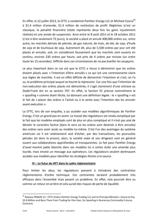 51/61 Vincent Jeannin – M2 JE – 2013/2014 Trading à Haute Fréquence et Manipulation de Cours
En effet, le 22 juillet 2013, la CFTC a condamné Panther Energy LLC et Micheal Coscia94
à $1.4 million d'amende, $1.4 million de restitution de profit illégitimes (c'est un
classique, la pénalité financière totale représente deux fois les gains injustement
réalisés) et une année de suspension. Ainsi entre le 8 août 2011 et le 18 octobre 2011
(c'est à dire seulement 72 jours), la société a placé et annulé 400,000 ordres sur, entre
autre, les marchés dérivés de pétrole, de gaz naturel, de maïs, de blé, de soja, d'huile
de soja et de tourteaux de soja. Autrement dit, plus de 5,500 ordres par jour ont été
placés et annulés, soit, en considérant faussement que les marchés sont ouverts en
continu, environ 230 ordres par heure, soit près de 4 ordres par minute (un ordre
toute les 15 secondes). Difficile dans ces circonstances de ne pas éveiller les soupçons.
Le plus important dans ce cas est que le CFTC a réussi à démontrer que les ordres
étaient placés avec « l'intention d'être annulés » ce qui est une contrevenante claire
aux règles de marchés. Il est en effet difficile de démontrer l'intention et c'est, on l'a
vu, le problème principal auquel se heurte la répression. Car une fois que l’intention de
non-exécution des ordres placés est démontrée, il s’agit clairement d’une entrave au
Dodd-Frank Act en sa section 747. En effet, la Section 5C précise nommément le
« spoofing » comme étant illicite, lui donnant une définition légale : le « spoofing » est
le fait de « placer des ordres à l’achat ou à la vente avec l’intention des les annuler
avant exécution ».
La CFTC, lors de son enquête, a pu accéder aux modèles algorithmiques de Panther
Energy. C'est un grand pas en avant. Le travail des régulateurs est rendu compliqué par
le fait que les modèles employés sont de plus en plus compliqué et il n'est pas aisé de
déceler le caractère factice (dans le sens où les ordres sont destinés à être annulés)
des ordres sans avoir accès au modèle lui-même. C'est l'un des avantages du système
américain où il est relativement aisé d'éviter, par des transactions, les poursuites
pénales (et donc la prison), alors, la société visée et son dirigeant sont en général
ouvert aux collaborations approfondies et transparentes. Le fait pour Panther Energy
d’avoir montré patte blanche dans ses modèles lui a certes évité une amende plus
lourde, mais envoie un message aux opérateurs. Les régulateurs veulent dorénavant
accéder aux modèles pour identifier les stratégies illicites à la source.
IV – Le futur du HFT dans le cadre réglementaire
Pour limiter les abus, les régulateurs pensent à introduire des contraintes
règlementaires d'ordre technique. Ces contraintes seraient probablement très
efficaces dans l'ensemble mais posent un problème. En effet, cela pourrait être vu
comme un retour en arrière et cela aurait des risques de perte de liquidité.
94
Release PR6649-13 - CFTC Orders Panther Energy Trading LLC and its Principal Michael J. Coscia to Pay
$2.8 Million and Bans Them from Trading for One Year, for Spoofing in Numerous Commodity Futures
Contracts
 
