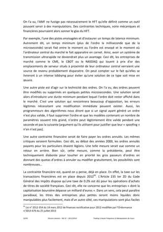 52/61 Vincent Jeannin – M2 JE – 2013/2014 Trading à Haute Fréquence et Manipulation de Cours
On l'a vu, l'AMF ne fustige pas nécessairement le HFT qu'elle définit comme un outil
pouvant servir à des manipulations. Des contraintes techniques, voire mécaniques et
financières pourraient alors sonner le glas du HFT.
Par exemple, l'une des pistes envisagées et d'instaurer un temps de latence minimum.
Autrement dit, un temps minimum (plus de l'ordre la milliseconde que de la
microseconde) serait fixé entre le moment ou l'ordre est envoyé et le moment où
l'ordinateur central du marché le fait apparaitre en carnet. Ainsi, avoir un système de
transmission ultrarapide ne deviendrait plus un avantage. Ceci dit, les entreprises de
marché comme le CME, le CBOT ou le NASDAQ qui louent à prix d'or des
emplacements de serveur situés à proximité de leur ordinateur central verraient une
source de revenu probablement disparaitre. On peut compter sur le fait qu'elles se
livreront à un intense lobbying pour éviter qu'une solution de ce type soit mise en
œuvre.
Une autre piste est d'agir sur la technicité des ordres. On l'a vu, des ordres peuvent
être modifiés ou supprimés en quelques petites microsecondes. Une solution serait
alors d'introduire une durée minimum pendant lequel l'ordre doit rester affiché dans
le marché. C'est une solution qui rencontrera beaucoup d'opposition, les erreurs
légitimes nécessitant une modification immédiate peuvent exister. Aussi, les
programmeurs des algorithmes nous diront que si un signal ayant généré un ordre
n'est plus valide, il faut supprimer l'ordre et que les modèles contenant un nombre de
paramètres souvent très grand, n'ordre peut légitimement être valide pendant une
seconde et pas la suivante (argument qu’ils utilisent pour justifier que leur « spoofing »
n’en n’est pas).
Une autre contrainte financière serait de faire payer les ordres annulés. Les mêmes
critiques seraient formulées. Ceci dit, au début des années 2000, les ordres annulés
payants pour les particuliers étaient légions. Une telle mesure serait vue comme un
retour en arrière. Bien sûr, cette mesure, comme la précédente, peut être
techniquement élaborée pour toucher en priorité les gros passeurs d’ordres en
donnant des quotas d’ordres à annuler ou modifier gratuitement, les possibilités sont
nombreuses…
La contrainte financière est, quand on y pense, déjà en place. En effet, la taxe sur les
transactions financières est en place depuis 201295
. L’Article 235 ter ZD du Code
Général des Impôts dispose qu’une taxe de 0.2% est dû pour les opérations d’achats
de titres de société françaises. Ceci dit, elle ne concerne que les entreprises « dont la
capitalisation boursière dépasse un milliard d'euros ». Dans un sens, cela peut paraître
paradoxal, les titres des entreprises plus petites seront moins liquides donc
manipulables plus facilement, mais d’un autre côté, ces manipulations sont plus faciles
95
Loi n° 2012-354 du 14 mars 2012 de finances rectificative pour 2012 modifiée par l’Ordonnance
n°2013-676 du 25 juillet 2013
 