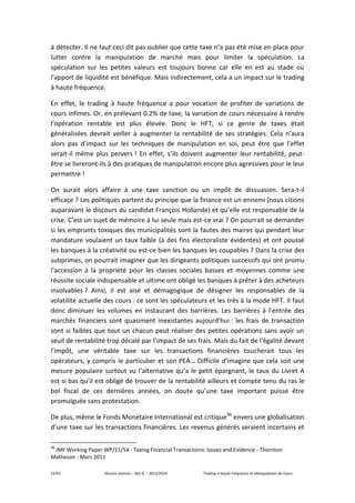 53/61 Vincent Jeannin – M2 JE – 2013/2014 Trading à Haute Fréquence et Manipulation de Cours
à détecter. Il ne faut ceci dit pas oublier que cette taxe n’a pas été mise en place pour
lutter contre la manipulation de marché mais pour limiter la spéculation. La
spéculation sur les petites valeurs est toujours bonne car elle en est au stade où
l’apport de liquidité est bénéfique. Mais indirectement, cela a un impact sur le trading
à haute fréquence.
En effet, le trading à haute fréquence a pour vocation de profiter de variations de
cours infimes. Or, en prélevant 0.2% de taxe, la variation de cours nécessaire à rendre
l’opération rentable est plus élevée. Donc le HFT, si ce genre de taxes était
généralisées devrait veiller à augmenter la rentabilité de ses stratégies. Cela n’aura
alors pas d’impact sur les techniques de manipulation en soi, peut être que l’effet
serait-il même plus pervers ! En effet, s’ils doivent augmenter leur rentabilité, peut-
être se livreront-ils à des pratiques de manipulation encore plus agressives pour le leur
permettre !
On aurait alors affaire à une taxe sanction ou un impôt de dissuasion. Sera-t-il
efficace ? Les politiques partent du principe que la finance est un ennemi (nous citions
auparavant le discours du candidat François Hollande) et qu’elle est responsable de la
crise. C’est un sujet de mémoire à lui seule mais est-ce vrai ? On pourrait se demander
si les emprunts toxiques des municipalités sont la fautes des maires qui pendant leur
mandature voulaient un taux faible (à des fins électoraliste évidentes) et ont poussé
les banques à la créativité ou est-ce bien les banques les coupables ? Dans la crise des
subprimes, on pourrait imaginer que les dirigeants politiques successifs qui ont promu
l’accession à la propriété pour les classes sociales basses et moyennes comme une
réussite sociale indispensable et ultime ont obligé les banques à prêter à des acheteurs
insolvables ? Ainsi, il est aisé et démagogique de désigner les responsables de la
volatilité actuelle des cours : ce sont les spéculateurs et les très à la mode HFT. Il faut
donc diminuer les volumes en instaurant des barrières. Les barrières à l’entrée des
marchés financiers sont quasiment inexistantes aujourd’hui : les frais de transaction
sont si faibles que tout un chacun peut réaliser des petites opérations sans avoir un
seuil de rentabilité trop décalé par l’impact de ses frais. Mais du fait de l’égalité devant
l’impôt, une véritable taxe sur les transactions financières toucherait tous les
opérateurs, y compris le particulier et son PEA… Difficile d’imagine que cela soit une
mesure populaire surtout vu l’alternative qu’a le petit épargnant, le taux du Livret A
est si bas qu’il est obligé de trouver de la rentabilité ailleurs et compte tenu du ras le
bol fiscal de ces dernières années, on doute qu’une taxe important puisse être
promulguée sans protestation.
De plus, même le Fonds Monétaire International est critique96
envers une globalisation
d’une taxe sur les transactions financières. Les revenus générés seraient incertains et
96
IMF Working Paper WP/11/54 - Taxing Financial Transactions: Issues and Evidence - Thornton
Matheson - Mars 2011
 
