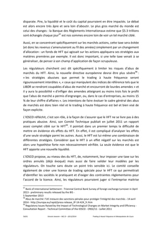 54/61 Vincent Jeannin – M2 JE – 2013/2014 Trading à Haute Fréquence et Manipulation de Cours
disparate. Pire, la liquidité et le coût du capital pourraient en être impactés. Le débat
est alors encore très âpre et sera loin d’aboutir. Le plus gros marché du monde est
celui des changes : la Banque des Règlements Internationaux estime que $5.3 trillions
sont échangés chaque jour97
est nos sommes encore loin de voir un tel marché ciblé.
Aussi, en se concentrant spécifiquement sur les marchés actions, cette taxe sera évitée
(et donc les revenus s’amenuiseront au fil des années) simplement par un changement
d’allocation : un fonds de HFT qui agissait sur les actions appliquera ses stratégies aux
matières premières par exemple. Il est donc important, si une telle taxe venait à se
généraliser, de penser à son champ d’application de façon scrupuleuse.
Les régulateurs cherchent ceci dit spécifiquement à limiter les risques d’abus de
marchés du HFT. Ainsi, la nouvelle directive européenne devrai être plus sévère98
:
« les stratégies abusives que permet le trading à haute fréquence seront
rigoureusement interdites », « ceux qui manipulent des indices de référence tels que le
LIBOR se rendront coupables d'abus de marché et encourront de lourdes amendes » et
il y aura la possibilité « d'infliger des amendes atteignant au moins trois fois le profit
que l'abus de marché a permis d'engranger, ou, dans le cas d'entreprises, au moins 15
% de leur chiffre d'affaires ». Les intentions de faire évoluer le cadre général des abus
de marchés est donc bien réel et le trading à haute fréquence est bel et bien visé de
façon explicite.
L’IOSCO réfléchit, c’est son rôle, à la façon de s’assurer que le HFT ne se livre pas à des
pratiques abusive. Ainsi, son Comité Technique publiait en juillet 2011 un rapport
assez complet ciblé sur le HFT99
. Il pointait dans un premier temps la difficulté de
mettre en évidence els effets du HFT. En effet, il est compliqué d’analyser les effets
d’une seule stratégie parmi les autres. Aussi, le HFT est lui-même une combinaison de
différentes stratégies. Considérer que le HFT à un effet négatif sur les marchés est
alors une hypothèse forte non nécessairement vérifiée. La seule évidence est que le
HFT apporte une nouvelle liquidité.
L’IOSCO propose, au niveau des du HFT, de, notamment, leur imposer une taxe sur les
ordres annulés (déjà évoqué) mais aussi de faire valider leur modèles par les
régulateurs. On touche sans doute un point très sensible ici. Le comité conseille
également de créer une licence de trading spéciale pour le HFT ce qui permettrait
d’identifier les sociétés le pratiquant et d’exiger des contraintes règlementaires pour
l’accord de la licence. Ainsi, les régulateurs pourraient juger si l’entreprise maitrise
97
Bank of International Settlement - Triennial Central Bank Survey of foreign exchange turnover in April
2013 - preliminary results released by the BIS -
5 September 2013
98
Abus de marché: l'UE instaure des sanctions pénales pour protéger l'intégrité des marchés - 14 avril
2014 - http://europa.eu/rapid/press-release_IP-14-424_fr.htm
99
Regulatory Issues Raised by the Impact of Technological Changes on Market Integrity and Efficiency -
Consultation Report - Technical Committee of the IOSCO - CR02/11 - Juillet 2011
 