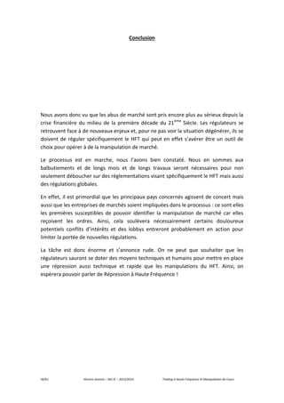 56/61 Vincent Jeannin – M2 JE – 2013/2014 Trading à Haute Fréquence et Manipulation de Cours
Conclusion
Nous avons donc vu que les abus de marché sont pris encore plus au sérieux depuis la
crise financière du milieu de la première décade du 21ème
Siècle. Les régulateurs se
retrouvent face à de nouveaux enjeux et, pour ne pas voir la situation dégénérer, ils se
doivent de réguler spécifiquement le HFT qui peut en effet s’avérer être un outil de
choix pour opérer à de la manipulation de marché.
Le processus est en marche, nous l’avons bien constaté. Nous en sommes aux
balbutiements et de longs mois et de longs travaux seront nécessaires pour non
seulement déboucher sur des règlementations visant spécifiquement le HFT mais aussi
des régulations globales.
En effet, il est primordial que les principaux pays concernés agissent de concert mais
aussi que les entreprises de marchés soient impliquées dans le processus : ce sont elles
les premières susceptibles de pouvoir identifier la manipulation de marché car elles
reçoivent les ordres. Ainsi, cela soulèvera nécessairement certains douloureux
potentiels conflits d’intérêts et des lobbys entreront probablement en action pour
limiter la portée de nouvelles régulations.
La tâche est donc énorme et s’annonce rude. On ne peut que souhaiter que les
régulateurs sauront se doter des moyens techniques et humains pour mettre en place
une répression aussi technique et rapide que les manipulations du HFT. Ainsi, on
espèrera pouvoir parler de Répression à Haute Fréquence !
 
