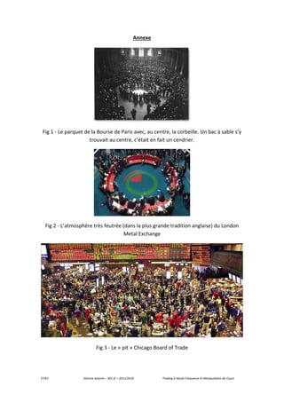 57/61 Vincent Jeannin – M2 JE – 2013/2014 Trading à Haute Fréquence et Manipulation de Cours
Annexe
Fig 1 - Le parquet de la Bourse de Paris avec, au centre, la corbeille. Un bac à sable s’y
trouvait au centre, c’était en fait un cendrier.
Fig 2 - L’atmosphère très feutrée (dans la plus grande tradition anglaise) du London
Metal Exchange
Fig 3 - Le « pit » Chicago Board of Trade
 