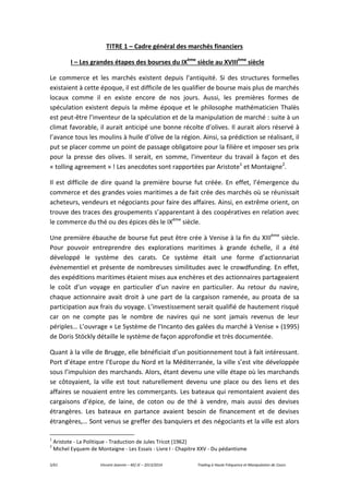 5/61 Vincent Jeannin – M2 JE – 2013/2014 Trading à Haute Fréquence et Manipulation de Cours
TITRE 1 – Cadre général des marchés financiers
I – Les grandes étapes des bourses du IXème
siècle au XVIIIème
siècle
Le commerce et les marchés existent depuis l’antiquité. Si des structures formelles
existaient à cette époque, il est difficile de les qualifier de bourse mais plus de marchés
locaux comme il en existe encore de nos jours. Aussi, les premières formes de
spéculation existent depuis la même époque et le philosophe mathématicien Thalès
est peut-être l’inventeur de la spéculation et de la manipulation de marché : suite à un
climat favorable, il aurait anticipé une bonne récolte d’olives. Il aurait alors réservé à
l’avance tous les moulins à huile d’olive de la région. Ainsi, sa prédiction se réalisant, il
put se placer comme un point de passage obligatoire pour la filière et imposer ses prix
pour la presse des olives. Il serait, en somme, l’inventeur du travail à façon et des
« tolling agreement » ! Les anecdotes sont rapportées par Aristote1
et Montaigne2
.
Il est difficile de dire quand la première bourse fut créée. En effet, l’émergence du
commerce et des grandes voies maritimes a de fait crée des marchés où se réunissait
acheteurs, vendeurs et négociants pour faire des affaires. Ainsi, en extrême orient, on
trouve des traces des groupements s’apparentant à des coopératives en relation avec
le commerce du thé ou des épices dès le IXème
siècle.
Une première ébauche de bourse fut peut être crée à Venise à la fin du XIIIème
siècle.
Pour pouvoir entreprendre des explorations maritimes à grande échelle, il a été
développé le système des carats. Ce système était une forme d’actionnariat
évènementiel et présente de nombreuses similitudes avec le crowdfunding. En effet,
des expéditions maritimes étaient mises aux enchères et des actionnaires partageaient
le coût d’un voyage en particulier d’un navire en particulier. Au retour du navire,
chaque actionnaire avait droit à une part de la cargaison ramenée, au proata de sa
participation aux frais du voyage. L’investissement serait qualifié de hautement risqué
car on ne compte pas le nombre de navires qui ne sont jamais revenus de leur
périples… L’ouvrage « Le Système de l'Incanto des galées du marché à Venise » (1995)
de Doris Stöckly détaille le système de façon approfondie et très documentée.
Quant à la ville de Brugge, elle bénéficiait d’un positionnement tout à fait intéressant.
Port d’étape entre l’Europe du Nord et la Méditerranée, la ville s’est vite développée
sous l’impulsion des marchands. Alors, étant devenu une ville étape où les marchands
se côtoyaient, la ville est tout naturellement devenu une place ou des liens et des
affaires se nouaient entre les commerçants. Les bateaux qui remontaient avaient des
cargaisons d’épice, de laine, de coton ou de thé à vendre, mais aussi des devises
étrangères. Les bateaux en partance avaient besoin de financement et de devises
étrangères,… Sont venus se greffer des banquiers et des négociants et la ville est alors
1
Aristote - La Politique - Traduction de Jules Tricot (1962)
2
Michel Eyquem de Montaigne - Les Essais - Livre I - Chapitre XXV - Du pédantisme
 