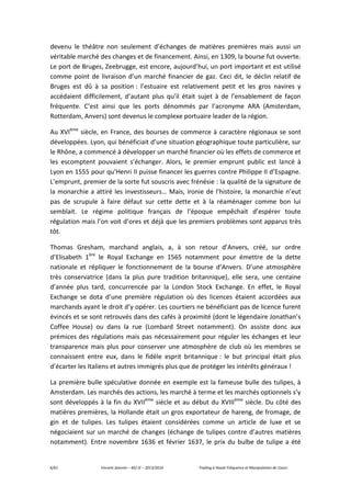 6/61 Vincent Jeannin – M2 JE – 2013/2014 Trading à Haute Fréquence et Manipulation de Cours
devenu le théâtre non seulement d’échanges de matières premières mais aussi un
véritable marché des changes et de financement. Ainsi, en 1309, la bourse fut ouverte.
Le port de Bruges, Zeebrugge, est encore, aujourd’hui, un port important et est utilisé
comme point de livraison d’un marché financier de gaz. Ceci dit, le déclin relatif de
Bruges est dû à sa position : l’estuaire est relativement petit et les gros navires y
accédaient difficilement, d’autant plus qu’il était sujet à de l’ensablement de façon
fréquente. C’est ainsi que les ports dénommés par l’acronyme ARA (Amsterdam,
Rotterdam, Anvers) sont devenus le complexe portuaire leader de la région.
Au XVIème
siècle, en France, des bourses de commerce à caractère régionaux se sont
développées. Lyon, qui bénéficiait d’une situation géographique toute particulière, sur
le Rhône, a commencé à développer un marché financier où les effets de commerce et
les escomptent pouvaient s’échanger. Alors, le premier emprunt public est lancé à
Lyon en 1555 pour qu’Henri II puisse financer les guerres contre Philippe II d’Espagne.
L’emprunt, premier de la sorte fut souscris avec frénésie : la qualité de la signature de
la monarchie a attiré les investisseurs… Mais, ironie de l’histoire, la monarchie n’eut
pas de scrupule à faire défaut sur cette dette et à la réaménager comme bon lui
semblait. Le régime politique français de l’époque empêchait d’espérer toute
régulation mais l’on voit d’ores et déjà que les premiers problèmes sont apparus très
tôt.
Thomas Gresham, marchand anglais, a, à son retour d’Anvers, créé, sur ordre
d’Elisabeth 1ère
le Royal Exchange en 1565 notamment pour émettre de la dette
nationale et répliquer le fonctionnement de la bourse d’Anvers. D’une atmosphère
très conservatrice (dans la plus pure tradition britannique), elle sera, une centaine
d’année plus tard, concurrencée par la London Stock Exchange. En effet, le Royal
Exchange se dota d’une première régulation où des licences étaient accordées aux
marchands ayant le droit d’y opérer. Les courtiers ne bénéficiant pas de licence furent
évincés et se sont retrouvés dans des cafés à proximité (dont le légendaire Jonathan’s
Coffee House) ou dans la rue (Lombard Street notamment). On assiste donc aux
prémices des régulations mais pas nécessairement pour réguler les échanges et leur
transparence mais plus pour conserver une atmosphère de club où les membres se
connaissent entre eux, dans le fidèle esprit britannique : le but principal était plus
d’écarter les Italiens et autres immigrés plus que de protéger les intérêts généraux !
La première bulle spéculative donnée en exemple est la fameuse bulle des tulipes, à
Amsterdam. Les marchés des actions, les marché à terme et les marchés optionnels s’y
sont développés à la fin du XVIIème
siècle et au début du XVIIIème
siècle. Du côté des
matières premières, la Hollande était un gros exportateur de hareng, de fromage, de
gin et de tulipes. Les tulipes étaient considérées comme un article de luxe et se
négociaient sur un marché de changes (échange de tulipes contre d’autres matières
notamment). Entre novembre 1636 et février 1637, le prix du bulbe de tulipe a été
 