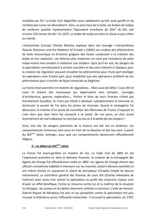 7/61 Vincent Jeannin – M2 JE – 2013/2014 Trading à Haute Fréquence et Manipulation de Cours
multiplié par 20 ! La bulle s’est dégonflée aussi rapidement qu’elle avait gonflé et de
nombreuses ruines en découlèrent. Ainsi, au plus haut de la bulle, les bulbes de tulipes
de meilleure qualités représentaient l’équivalent monétaire de 20m3
de blé, soit
environ 150 tonnes de blé ! En 1637, un bulbe de tulipe est alors la chose la plus chère
au monde.
L’économiste Ecossais Charles MacKay explique dans son ouvrage « Extraordinary
Popular Delusions and the Madness of Crowds » (1841) son analyse des phénomènes
de bulle économique et d’instinct grégaire des foules conduisant à la création des
bulles et leur explosion. Les théories plus modernes ne nient pas l’existence de cette
tulipe-mania mais tendent à relativiser son ampleur. Quoi qu’il en soit, les dangers de
la spéculation commençaient à se faire connaître et des voix s’élèvent à l’époque, pour
la création de régulation pouvant encadrer les phénomènes pour d’une part protéger
les opérateurs mais d’autre part, pour empêcher que des opérateurs profitent de ces
phénomènes pour s’enrichir de façon immorale ou illégitime.
La France était pionnière en matière de régulations… Mais aussi de délits ! Louis XIII et
Louis IV étaient des monarques qui dépensaient sans compter : ouvrages
d’architecture, guerres, exploration,… Parfois le bilan de leurs finances n’était pas
franchement équilibré. Ils n’ont pas hésité à dévaluer subrepticement la monnaie en
diminuant la pureté de l’or dans les pièces de monnaie. Quand le stratagème fut
découvert, la création d’un poste de contrôleur des Monnaies de France s’imposait et
c’est alors que Jean Varin fut consacré à ce poste. De nos jours, un état aurait
énormément de mal à dévaluer la monnaie au nez et à la barbe de ces citoyens !
Ainsi, très tôt, les dangers potentiels de la finance ont été mis en évidence. Les
comportements immoraux sont aussi en train de se dessiner et des lois vont, à partir
du XIXème
siècle, émerger, pour que ces comportements deviennent officiellement
illégaux.
II – Le début du XIXème
siècle
La France fut avant-gardiste en matière de lois. Le Code Civil de 1804 en est
l’expression première et, dans le domaine financier, la création de la Compagnie des
Agents de Change fut officiellement créée en 1802. Les agents de change étaient des
officiers ministériels habilités à intervenir sur les marchés, étaient dûment contrôlés et
ont même évolué en acquérant le statut de percepteur d’impôts (impôt de bourse
notamment). Le contrôleur général des finances de Louis XVI (Charles Alexandre de
Calonne) avait voulu tirer utiliser la spéculation au profit des emprunts royaux. Loin
d’avoir un effet bénéfique, l’arme se retourna contre lui et la maîtrise de la situation
lui échappa : les actions et les dettes devinrent volatiles à outrance. L’aide de Honoré-
Gabriel Riqueti de Mirabeau fut vain et ses pamphlets contre la spéculation ont plus
marqué la littérature qu’eu l’efficacité recherchée : il accusait la spéculation, en 1787,
 