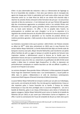 8/61 Vincent Jeannin – M2 JE – 2013/2014 Trading à Haute Fréquence et Manipulation de Cours
d’être « la plus abominable des industries » dans sa « Dénonciation de l'agiotage au
Roi et à l'assemblée des notables ». C’est alors que Calonne créa le monopole des
agents de change pour limiter la spéculation qu’il avait voulu utiliser mais qui s’était
retournée contre lui. Le Code Pénal de 1810 en son Article 419 cherchait déjà à
réprimer les activités illicites entravant la libre formation des prix par « la concurrence
naturelle et libre du commerce ». Il est intéressant de voir que l’Article 420 apportait
déjà des circonstances aggravantes au précédent article si les activités illicites sont
effectuées sur les marchés de « grains, grenailles, farines, substances farineuses, pain,
vin, ou toute autre boisson ». En effet, si l’on se projette dans l’avenir, les
préoccupations ne semblent pas avoir changées ! La loi sur la séparation et la
régulation des activités bancaires du 18 juillet 2013 comporte 6 mesures (mesures 27 à
323
) pour « lutter contre la spéculation sur les marchés de produits dérivés sur
matières premières agricoles ». Belle avancée en deux siècles pourrait-on dire de façon
ironique !
Les historiens s'accordent à dire que le premier « délit d'initié » de l'histoire remonte
au début du XIXème
siècle (plus précisément en 1815) avec le coup financier d'un
certain Nathan Mayer Rothschild. La famille Rothschild était déjà une famille aisée de
banquiers reconnus (son père, Mayer Amschel Rothschild, avait transformé une petite
affaire familiale de prêt sur gage en banque et société de gestion de fortune) mais
l'opération réalisée a définitivement assuré la fortune de la famille pour les
générations futures ainsi que sa suprématie dans les milieux financiers. Cet événement
est intéressant à plus d'un titre car, notamment, la qualification de délit d'initié serait
sujette à débat dans le contexte légal d'aujourd’hui. En effet, la répression est
particulièrement compliquée en matière boursière car elle est difficile à qualifier, à
prouver et à l’imputer à son auteur.
Les versions divergent. Deux grandes thèses s'affrontent, la thèse populaire (à laquelle
Victor Hugo fait notamment mention dans « Les Contemplations », recueil publié en
1856, dans le poème « Mélancholia ») et celle de chercheurs contemporains
(notamment Niall Ferguson d’Harvard University et Oxford University).
Le jeune Nathan Mayer Rothschild est envoyé à Londres par son père où il développa,
avec succès, une entreprise de textile. Puis, lors des guerres napoléoniennes, il joua un
rôle important grâce à l’assise financière de sa famille. Il finança les armées
britanniques et noua des liens privilégiés avec la couronne d’Angleterre. Lors de la
bataille de Waterloo, grâce à son réseau d'informateurs voire même à l'utilisation de
pigeons voyageurs, Nathan Mayer Rothschild aurait connu le résultat de la bataille de
Waterloo (18 juin 1815) un jour avant que l'information n'arrive en Angleterre : en
effet, il aurait eu connaissance de l’issue de la bataille de 20 juin au matin alors que le
3
http://www.economie.gouv.fr/files/reforme-bancaire-100-mesures.pdf - Les 100 mesures de la loi de
séparation et de régulation des activités bancaires
 