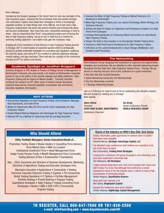 Considering the Senate’s passage of the Dodd-Frank Act and new oversight of the
high frequency space- including the Circuit Breaker Rule and overall message
rate restrictions- traders must adapt their strategies to thrive in increasingly
regulated markets. To make things even more difficult, due to last year’s high
frequency trading boom, the arena has become flooded and consequently alpha
has become compressed. Now more than ever, competitive advantage is hard to
attain. Only by maximizing their firms’ computational powers and reframing the
idea of high frequency trading- not as an end in itself but as a method for
achieving trading objectives- can traders truly gain the necessary edge.
Building off of the momentum of last February’s High Frequency Trading Summit
in Chicago, 2011’s event boasts an expanded agenda which is strategically
devised to provide actionable strategies for unraveling new regulation, satisfying
the need for speed, and using HFT as a method to optimize statistical arbitrage,
market making, and algo execution. There will also be a portion of the conference
focused on HFT for options and futures.
Academic Spotlight on Jonathan Brogaard
Jonathan Brogaard, a PhD student in Finance at Kellogg School of Management of
Northwestern University and concurrently a JD student at Northwestern University
School of Law is the author of the recently released and highly publicized, “High
Frequency Trading and its Impact on Market Quality.” Currently Jonathan
continues his research on HFT. Other areas of interest include derivatives,
empirical asset pricing, financial regulation, investments, law and finance,
securities regulation, and taxation.
WHY ATTEND
• Unravel New Regulation on High Frequency Trading: Circuit Breakers, Message
Rate Restrictions, and Dodd-Frank
• Weigh the Significance May 6th 2010 and Its Future Implications for High
Frequency Traders
• Dissect Market Making Obligations and Advantages for High Frequency Traders
• Reframe HFT as a Method for Optimizing Stat Arb and Algo Execution
• Examine the Affect of High Frequency Trading on Market Structure: Is it
Beneficial or Detrimental?
• Mesh High Frequency Trading and Low Latency Technology: Where Strategy and
Hardware Intersect
• Achieve the Need for Speed via Collocation and Harnessing Complete Live Data
Feeds from Exchanges
• Leverage Best Approaches for Enhancing Global Connectivity for International
High Frequency Trading
• Answer the Build or Buy Question in an Increasingly Flooded Trading Arena
• Construct a High Performance Infrastructure for High Frequency Trading
• Drill Down on the Latest Developments in Cloud Storage, Middleware, and
Complex Event Processing
The Networking
World Research Group recognizes the importance of capturing new opportunities,
strategies and connections. We are delighted to offer extended networking breaks
throughout the Buy-Side Tech: High Frequency Trading Forum - Chicago. We are
serious in ensuring that your time at this conference is a great investment.
• Buy Side-Sell Side Cocktail Reception
• Speed Networking During Day One Morning Break
• Day One Networking Luncheon
• 7 Strategic Networking Breaks
Join us in February for what is sure to be an outstanding and valuable program.
We look forward to meeting you in Chicago!
Best regards,
Adam Afshar Ian Grody
President Senior Conference Director
HYDE PARK GLOBAL INVESTMENTS WORLD RESEARCH GROUP
Conference Chairman
Who Should Attend
TO REGISTER, CALL 800-647-7600 OR 781-939-2500
e-mail: info@worldrg.com • www.buysideevents.com/hft
Voices of the Industry on WRG's Buy-Side Tech Series
Timely, informative, great opportunity to network when it couldn't
have been more valuable!
Kenneth McCue, Strategic Advantage Capital, LLC
I've attended many conferences and I believe your operation to be
one of the best I've seen!
Ron Schoenberg, Trading Desk Strategies
I enjoyed the conference: the group of people is very interesting and
your team organized it extremely well.
Yuri Balasanov, AQ Strategies
I really enjoyed being there and I met a lot of people that I knew and
didn't know. It is funny that although that conference is small
compared to some of the big industry ones, it seems to have a high
concentration of interesting people.
Robert Almgren, Quantitative Brokers
Great stuff and I learned a lot.
Ben Batory, Brightpoint Capital
Enjoyed the conference very much, thanks!
Dmitry Koltunov, Highbridge Capital Management
Dear Colleague,
CEOs, Portfolio Managers; Senior Executives/Heads of…
Proprietary Trading Desks • Broker-Dealers • Consulting Firms Advisory
Firms Market Data • DMA Co-Location
Institutional Investment Firms • Asset Management Firms
Hedge Funds Pension Funds • Wealth Management Firms Commodity
Trading Advisors (CTAs) • Endowments • Foundations
Also…CEOs, Executives and Directors of Business Development, Marketing,
Electronic & Algorithmic Trading and Execution Strategies from…
Alternative Execution • Applications • Connectivity • Dealing
Electronic Execution Electronic Trading • Equities • FIX Connectivity
Global Trading Operations • IT Options • Portfolio Management
Portfolio Strategy • Private Banking • Program Trading
Quantitative Strategies • Sales Trading • Trading Consulting Firms
Exchanges • Banks • OMS • ECN • ATS • Connectivity
Program Trading
 