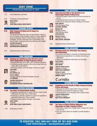7:30 Event Registration and Coffee
8:30 Chairperson’s Opening Remarks
Adam Afshar
President
HYDE PARK GLOBAL INVESTMENTS
ACADEMIC KEYNOTE
8:45 High Frequency Trading and Its Impact on
Market Quality
This session examines the impact of high frequency trading on
the U.S. equities market. Brogaard analyzes a unique dataset to
study the strategies utilized by high frequency traders, their
profitability, and their relationship with characteristics of the
overall market, including liquidity, price discovery, and volatility.
Jonathan Brogaard
Kellogg School of Management
NORTHWESTERN UNIVERSITY
9:45 Networking Break & Refreshments
PANEL DISCUSSION
10:00 Weighing the Significance May 6th 2010 and Its
Future Implications for High Frequency Traders
• Assessing the affect of the flash crash on investor confidence
• Examining proposed regulatory fixes such as single stock and
market wide circuit breakers
• Asking the question: what will happen if this occurs again?
John Netto
President
M3 CAPITAL LLC
Irene A. Halpin
Executive Director and Equities Regulatory Counsel
J.P. MORGAN
Jonathan Kanterman
Managing Director
STILLWATER CAPITAL PARTNERS, INC.
FEATURED DISCUSSION
11:00 The Future of Purely Robotic Trading
• Employing automated tools to exploit short-term equity market
inefficiencies that exist only for milliseconds
• Introducing a proprietary algorithm to capture the quantitative
opportunity arising out of market volatility
• Replacing traders, portfolio managers, and analysts
Adam Afshar
President
HYDE PARK GLOBAL INVESTMENTS
12:00 Networking Luncheon
PANEL DISCUSSION
1:00 Answering the Build or Buy Question in an
Increasingly Flooded Trading Arena
• Determining system requirements and overcoming start-up
barriers
• Evaluating the best proximity and hosting solutions
• Exploring the intersection between strategy and hardware
Peter Nabicht
Chief Technology Officer
ALLSTON TRADING
Morgan Hill
Managing Partner
Chief Operating Officer
ATTIS CAPITAL
Michael Felman
President and CEO
MSF CAPITAL ADVISORS
2:00 Networking Break & Refreshments
PANEL DISCUSSION
2:30 Best Approaches for Colocation, Low Latency,
and Connectivity
• Low latency technology for domestic & international traders
• Dissecting best approaches to co-location and working on
applications
• Harnessing complete live data feeds from exchanges
Paul Zublake
Senior Analyst
AITE GROUP
Jayaram Muthuswamy
Professor of Finance
KENT STATE UNIVERSITY
Zameer G. Syed
Trading Technology Architect
MUMBAI, INDIA
FEATURED SESSION
3:30 Capitalizing on the Growth of High Frequency Trading
in Asia and Europe
• Measuring the market impact of HFT in Asia and Europe
• Identifying opportunities for investors by region
• Exploring latency and connectivity within a global context
Jayaram Muthuswamy
Professor of Finance
KENT STATE UNIVERSITY
PANEL DISCUSSION
4:00 The Future of Market Making Obligations and
Advantages for High Frequency Traders
• What does in mean to be a market maker in today’s HFT trading
environment?
• How will market makers be incented to provide liquidity to
markets?
TO REGISTER, CALL 800-647-7600 OR 781-939-2500
e-mail: info@worldrg.com • www.buysideevents.com/hft
DAY ONE
Wednesday February 9, 2011
 